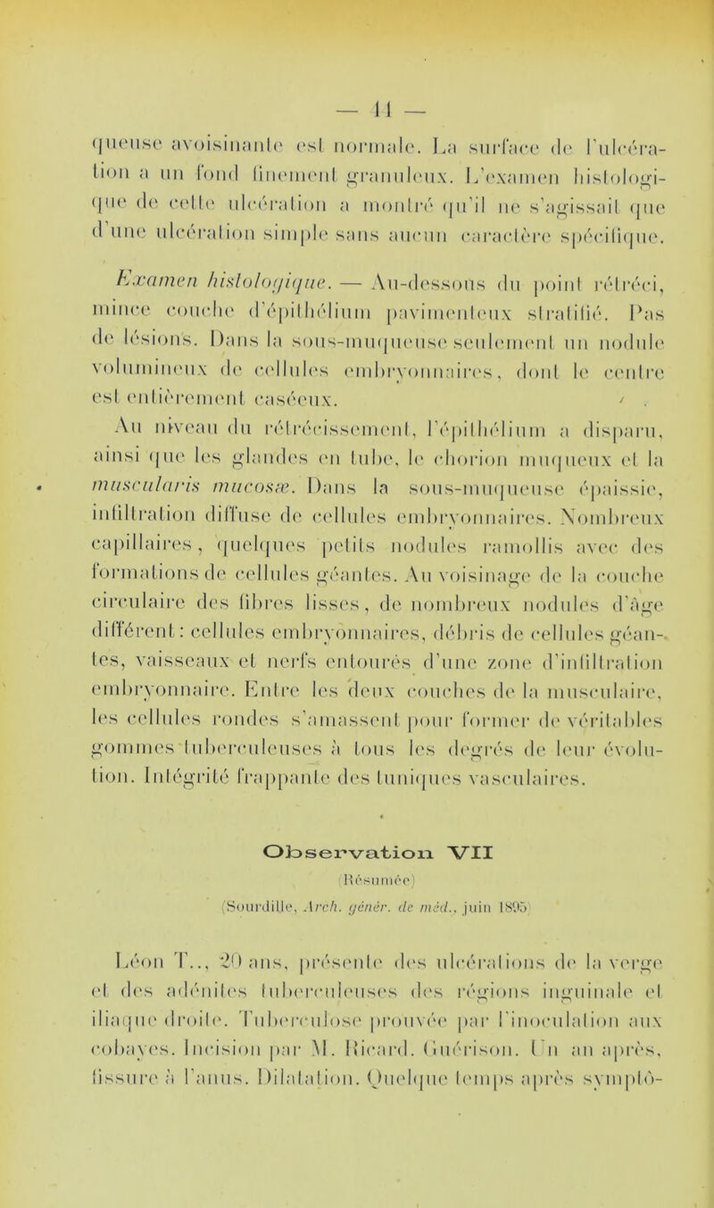 (jiUMise av()isiiiaiil(‘ (‘sl iioi'mala. La siii'l’ace d(' riilcara- lion a un loin! üikmikmiI ij;rainil(Mix. I^’('xanieii liislolo^i- (jU(‘ (1(‘ c(‘IU' ulci'i'alioii a moiiliv'' (|n’il ne s’a^’issail (jiie (1 une nle(‘ralion simple' sans aiienn earaelère' s[)écili(pie. hxamen /uslo/of/ujne. — An-de'ssons dn poini l'élréei, mince eoneln' d’épilliélinm pavini('id('nx sli'alilié. Las d(' lésions. Dans la sons-mmpn'iise'senh'ineid nn nodule voInmiiK'iix de' e'e'llnle's e'nderyonnaiia's, elonl le e'e'iili'e est e'nlière'iiK'nl e'ase'e'ux. ^ An lûve'an du i'éli'(''eisse'in<'id, r(''pilli(''linm a dis[*aiai, ainsi (|ue' les i^lande's e'n Inbe, le' (diorion mm|ne'nx el la nuiS(‘ii/(U‘is miicosæ. Dans la sons-miKjnense' (''paissie', inlillratlejn dillnse de' (‘{'Unies emhi’vonnaire's. Xomlere'ux ea[)illaii*es, (pielepn's })elils nodide's l'amollis ave'e* de's lormalionsde e‘('llnles i^‘(''anles. An voisinage' de' la conelie eireiilaire des libres lisses, de nombi*('ux noelnles d’à^'e elillérent: ecllnles embryejnnaires, (L'heis de e*ellnles ^éan-. les, vaisseaux el nei'fs enloure's eLune' zoiu'. d’iidilliTilion embryonnaii’e. Entre les ele'nx eonehe'S de' la niusenlaire', le's e‘ellnl('s roneles s'ainass('nl pour rorme'r de' ve'rilable'S ^■(Jinme's lnl)('renleus('s à Ions le's (L'i^revs de b'nr e'voln- tion. lidégrité IVappanb' de's luniepies vasculaires. Ok)servatioia Vil (Hôsiiméo) (Stnirdille, Arch. <jénér. de niâd., juin IS'.'ù L(''on T.., idans, pi‘(''S('id(' de's eil(‘e''ral ions d(' la v('i‘^(' ('I d('s ad(''iiil('s hdu'renb'iisf's d<'s r(''^ions inn’iiinale' e'I iliaepu'di‘oil('. ldiIh'ivulose' pron\(M' par rinoenbdion aux eobaye's. lne‘ision pai‘ .M. Licard. ( 1 m''i‘ison. Un an apri's, lissni’e' èi l’anns. Dilalalion. Oeu'lepie l('inps apri's sympb')-