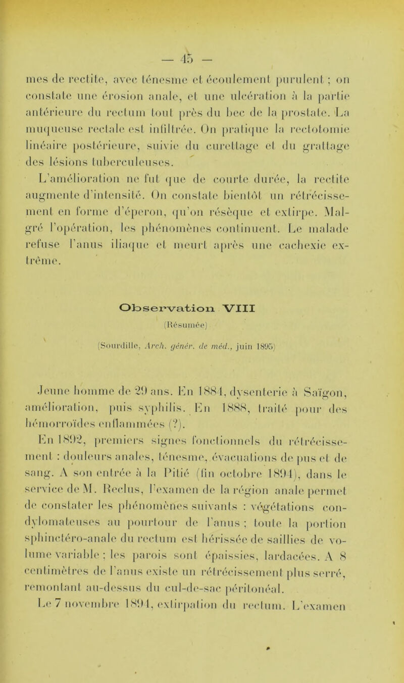 I F — 15 - mes (le r('clite, avec, l(''ri('sme et (*eoiilemeiil punilent ; on eonslale nue (^‘laxsion anale, el une iileéralion à la j)arli(' anl(M*ienr(‘ dn re(‘lnin loni pi'ès du hec de la pi*oslal(‘.‘La iniupiense r(H*lal('('sl inlilli-r(\ On pralnjin* la recloloinie liiu^aire [)osl(M-ieiii‘e, snivid* dn cni‘eUag(‘ (d dn ^•ralla<J(‘ des lésions Inherenlenses. L’aniéliorali(jii ne l‘nl (jiie de (îonrte durée, la reelile ann-nienle (rintensilé. On eonslale l)ienl(M nn rélréeisse- menl en forine d’éperon, (pi’on résèapie et exlii'pe. Mal- ^•ré ropéi’alion, l(‘s [(hénoim'Mies c-onliniienl. \jC, malade refuse l’anns ilia(pi<' (d menrl a[)r('>s niu‘ (•aclK‘xi(‘ ('x- Iréme. O Jd s élévation VIII (Hésuiiiée) (Soiinlillo, Arch. ijénér. de méd., juin 1895) deiine liomme de *21) ans. I511 ISH j, dysenlerie à Saï^-on, amélioralion, |)tiis syphilis. lOi LSS.S, Irailé pour d(‘s hémorroïd(‘s (mllammées (?). Kn ISD2, premi(‘rs signes fonclionnels dn rélréeiss(‘- iiHMil : donhmrs anal('s, léiu'simy évaenalions d(‘pns el d(‘ san*»-. A son (mirée' à la Lilié ilin oelohre IHDli, dans le service de M. Hecins, l’examen de la rén-ion anale [un-inel (!(' conslah'i* les phénomènes snivanis : ve'i^'élalions eon- dyIomat('ns('s an ponrionr de l’anns ; Ionie la iiorlion sphincléro-anale dn reelnm ('sl hérissée de saillies de vo- lume variahh'; h's j)arois soni é[)aissies, lardaeées. ,\ S (‘('idimèlres de rannsexish' nn réiréeissemeni plnsse'rré, ri'inonlanl an-d(‘ssns dn cnl-d('-sae péi-ilonéal. Le 7 noveml)i-(' ISU 1, ('xlirpalion dn |•('elnnl. Lh'xamen