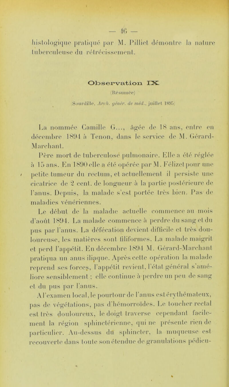 Iiisl()looi(ju(' |)rali(|iir par M. driuonlia' la iialiira IiiI)('mil(Mis<‘ (lu |•('“l|•(M*iss(‘m(Mll. Observa.t-ioia TX. (ia'‘siiin(‘<‘) Soiii'ilillc, Arcli. (jénér. de méd., juillet IS‘.C>) La noinuKM' CainilK' G..., d(‘ LS ans, oniro (mi d(‘C(Mid)r(‘ ISDlà 'riMioii, dans h'st'rvic.t' d(‘ M. (i('‘rard- Maiadiaid. L(''i*(‘ mort (le hd)ereiilos(‘ puliiionair»'. l^lh'a ('d('‘ iv^h'e à La ans. Imi ISUOelL' a ('d(' opt^naa' pai‘ M. I'('diz('l pour niu' petite Inmenr du reelnm,el aeluelltMnenI il i)(M*sisl(' niu' eiealriee de *2 eeiiL de longnenr à la partie posUnaenre d(‘ Tamis. Depuis, la malade s’esl p(jrlée Irè's Lien. Las d(' maladies vénériennes. Le délml d(' la maladie aelnelL' eommenei' an mois d’aonL 1SL4. La malade eommenee à p(M‘dr('du saiii»-('I dn pns par Tamis. La délecahLan (L'vienI dillieiL' el lr(‘S don- lonrtmse, les malii'res soid lilirormes. La malad(‘ maigrit et p('i'd TappiHii. Tni dé‘e('ml)i'(' ISLl M. G('rard-Mai*(dianl j)rali(pia nn amis dijupie. y\près eelL' opération la malade ri'pi'end s('s loree^, Tappétil revi('iiL I élal général s aiiu'- liori' s('nsil)lem(Mil ; (dh'eonlinm'à ]HM‘dr(‘nn jien de saiii»' (d dn pns jiar Tamis. A T('xam('n local, le ponrioiir d(' Tamis (\sl éi'vl liémalenx, pas (!(' véi2|élalions, jias (TliémorronL's. !>(' lomdier r('(dal ('st très donloiireiix, le doigl Iravi'rst' eepi'iidanl LudL'- menl la région siiliirndérii'inu', (jiii lU' jiréstMiU' rien de j)arlienli('r. An-dessns dn spliimdi'r, la inmpuMisi' ('sl n'eon V('i‘l (' dans lonL' son (demi ni' d(‘ i^ran nia lions pedieii-