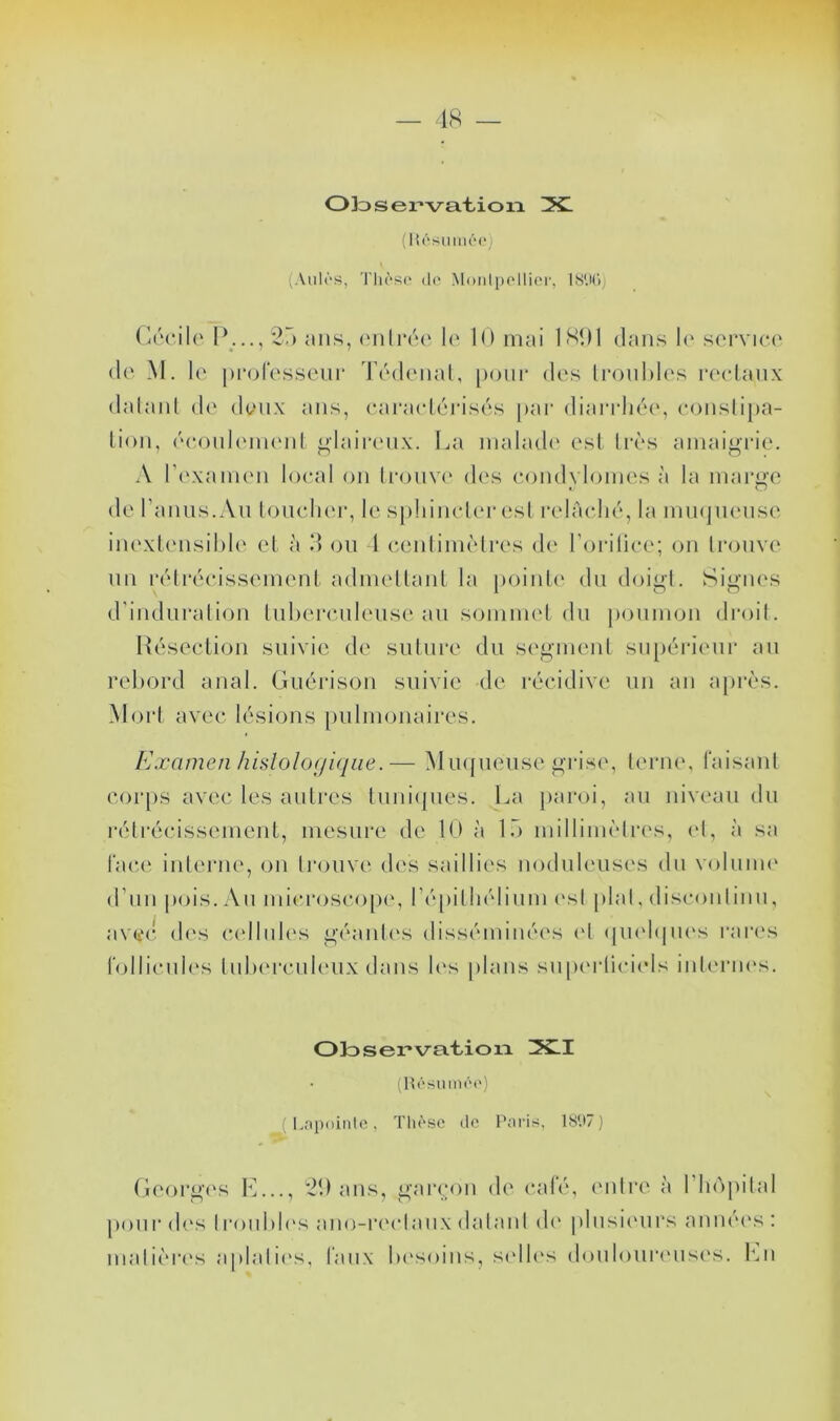 ■ 18 — Ok>ser*va.t,ion ZXl (K('‘smM(‘(‘; (Ailles, Tlièse do Monipollior, ISUd, (Ircilo I\.., 2r> MUS, (Mili*('‘(‘ le 10 mai 1801 dans !(' service' (le M. le pi-ofesseur Tealenal, poiii* des li'ouhh's r('cl,anx dalaid de deux ans, eai*ael(''ias(''s par diarriud', conslipa- Lion, (''(‘onl('in('nl j^iairenx. La malade' est liÀ's amaigrie. A l’e'xaim'n local on trouve' de's condylomes à la mai'^'e de l’anus.An louclie'r, le s[)!iinclei‘esl relâclie'', la muepu'nse inextensihie et à 0 on 1 ceidime'lres de l’orilice'; on li'onve un re'lrécissement admeltant la pointe' du doigt. Signe's d’induralion Inhei'cnleuse au somme't dn poumon droit. Hcsection suivie de suture du segment sii[)éi-ienr an rebord anal. Guérison suivie de récidive un an apri'S. Mort avec lésions pulmonaires. Examen hislolo(jiqiie.— Mne{neiise grise, terne, l'aisanl cor[)S avec les autres tuniejnes. La jearoi, an niveau dn rétrécissement, mesure de 10 à Ib millime'Ires, e'I, à sa lace inleiaie, on Iroiive des saillies nodnlenses dn volume' d’un pois. An microscope', ré[)illiélinm e'sl pial, disconlinn, avei'c d('s (U'Iliiles géanle's disséminée's e'I (pi('l(|ne's l'are's lollicnie's tnbe'rcule'iix dans le's plans snpe'rliciels inle'rne's. Ol3ser»va.t.ion IX.I (Uôsmnôi') ( Lnixiiiitc, Tliôsc de l'nris, 1S*.)7) Geoi'ge's l'L.., 20 ans, gar(.;on de' calé, e'idre à l’he'ipilal pour de's Ironble's ano-re'cl.anx dalaid de' plnsie'urs année's : mal ie're's a pial ie's, taux be'soins, se'lb's donlonre'iise's. l'ui