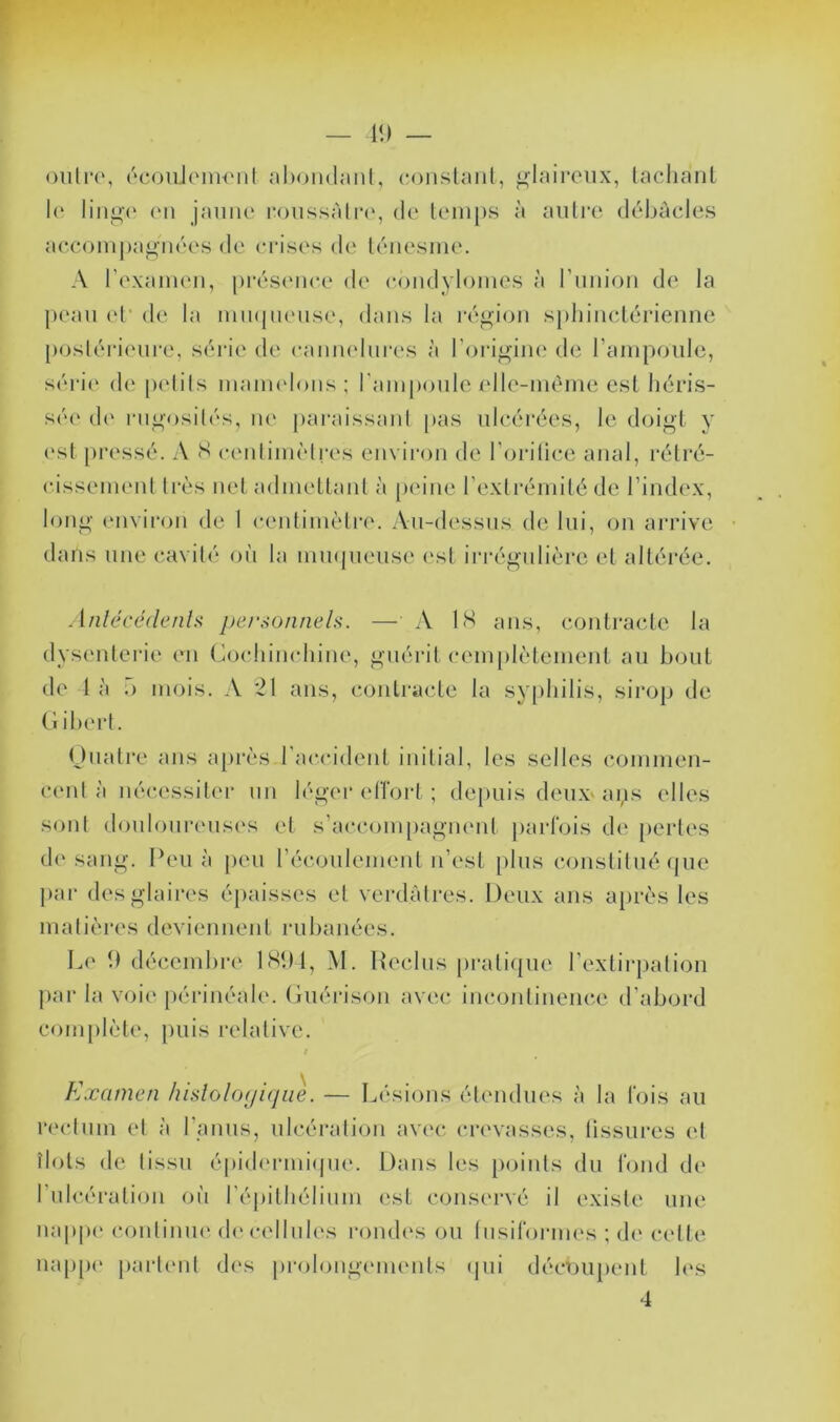 1!) — oiihr, ocoiiJonH'iil conslaiil, glaireux, laclianl l(‘ liiig(‘ (Ml jaune roussàlrc', de leinps à aiilre déljùcles aee()nij)ag'ii('‘es de (M’ises de kniesine. A rexamen, pia^siMux' de condylomes à riiiiion de la peau (d* de la iim(|ueiise, dans la ia'‘gion spliincdérienne poslérienre, série de caiimdures à Torigine de ramponle, séri(‘ de pelils inanudons ; ramponle (dle-mème esl héris- sée' de rngosilés, lU' [laraissanl |>as ulcérées, le doigt y (‘sl pressé. A S cenlini('lres environ de l'orilice anal, rélré- cissemenl 1res net admeltanl à [leiiie l’exlrémité de l’index, long em iron de 1 cenlimèlre. Au-dessus de lui, on arrive dans une cavité où la nimpieuse ('sl irrégulière et altérée. Anlécédenh jje/‘,->onneh. — A IH ans, contracte la dysenterie (mi (ùocliimdiine, guérit cemplètement au bout de I à .) mois. A ‘21 ans, contracte la syphilis, sirop de G ihert. Oiiati'e ans après l'ae'cident initial, les selles commen- C(‘nl à nécessiter un léger e(Tort ; depuis deux* ans elles sont donlourens('s el s’accom[)agn(‘nt parfois de [lertes d(' sang. Peu à jieu réconlement n’est [ilus constitué (jue par des glaires épaisses et verdâtres. Deux ans après les matières deviennent rubanées. Le b décembre LSDl, M. Ueclns pi‘ati(|ue l’extirpation par la voi(‘ périnéale. Guérison avec incontinence d’abord complète, puis l’elative. / Examen /lislolofjifjue. — Lésions étendues à la fois au rc'clum el à l’anus, ulcération avec (U’cvasses, lissures el îlots de tissu é|)id('rmi(pie. Dans les points du fond de l’tdcération on répithélinm ('st conservé il existe une nappc' contiiUK' (h‘ cellules rondes ou lu si formes ; (h* cette napp(' part('iit d('s prolongc'inents (jui découpent les