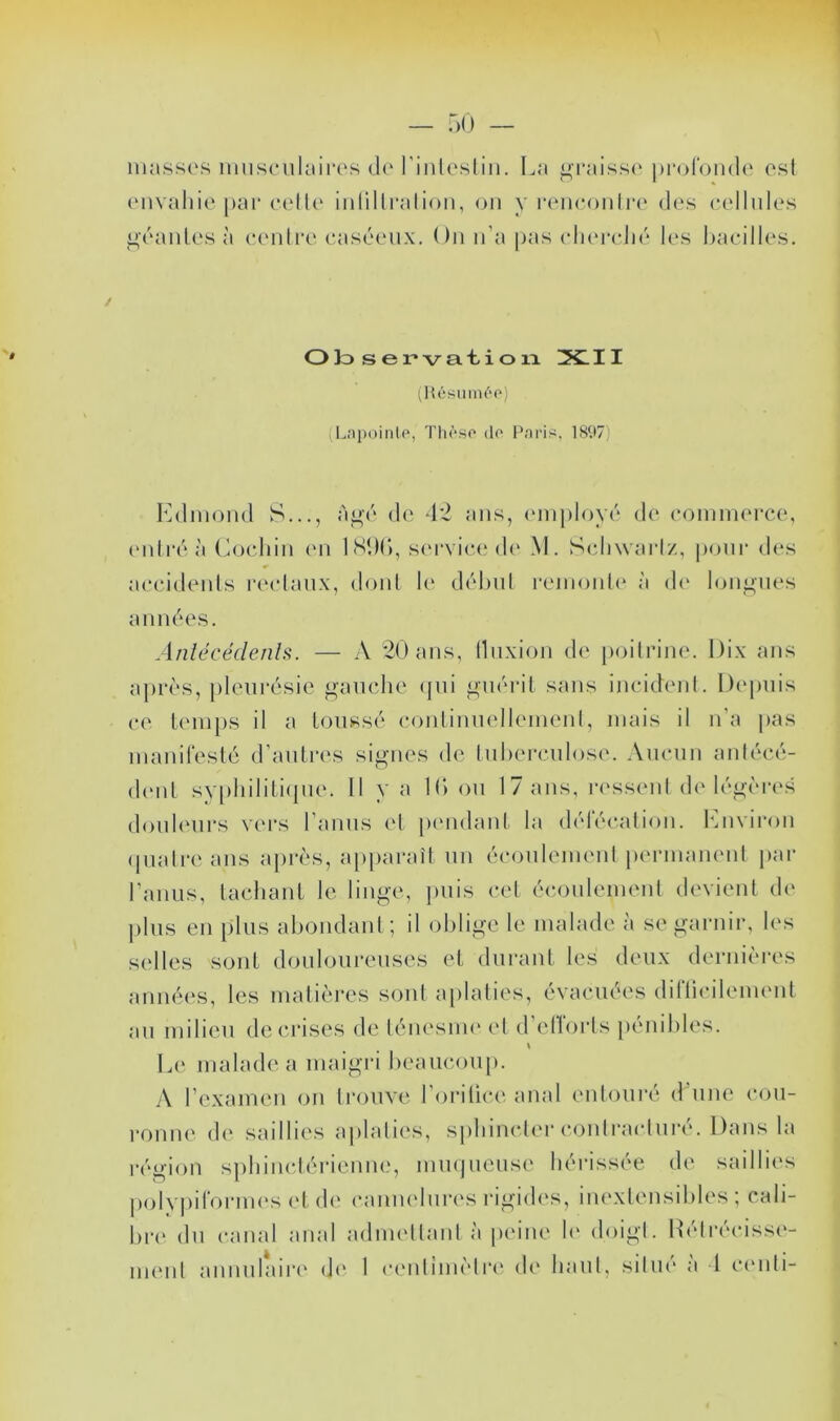 — T)!) — niasses iimsculiiiros (1(‘riiitesliii. La g'raiss<‘proronde est envaliie par e{'lle iiitillralion, ou y iHMieoiili'e des eellnles ^éanles à rentre e.aséenx. On n’a pas elnnadié les haeilles. O)o ser'vat.ioia XI11 (Hésinn('‘o) (LapoinU', Thôso do Pariiï, 1897) I']dniond S..., àj^é de -L2 ans, (‘injiloyé de eoinmerce, (Mitre à Coeliin (mi 1S1H), s(M’vic(‘d(' M. Schwartz, pour des accidents la'ctanx, dont le d(''hnt remonte* à de* lonj^iies ann(*es. Anlécédenh. — A 20 ans, tliixion de poitrine. Dix ans aprt's, pleurésie ^anche (pii guérit sans incident. Depuis ce U'inps il a Loiissé conlinnelleinent, mais il n’a pas nianireslc d’anlres signes de tnherciilose. Ancnn antécé- d('iit sv[)liilili(pie. Il y a K» on 17 ans, re'ssenl de lég('*res douleurs vers l’aniis (*t [X'iidaiil la délecalion. lAiviroii (piatre ans apr(*s, a[)paraît nn écoiileinenl permanent par l’anus, lachanl le linge, jmis cet écoulement devient de [)lus en plus aboiidaiil; il oblige le malade à se garnir, les selles son! douloureuses el durant les deux dernières anu(û‘s, les matières sont a[)lalies, évacuées diriicilemeut an milieu de crises de lénesim* et d’etïorts {lénibles. \ Le malade a maigri beaucou[». A l’examen on li’ouve l’orilice anal entoui'é d’une cou- ronne d(* saillies aplaties, sphincter contracturé. Dans la région sphiuclérienm.*, mmjuense hérissée de saillies polypifornu's et d(* cauuebua's rigid(*s, inextensibles ; cali- bn* du canal anal adnu'ttantà peine h* doigt. Rétivciss(*-