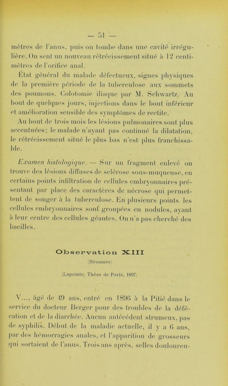 - T)] niMre.s do r:unis, puis on londx' dans iino cavitd invgu- liore. On S(;id nn noma'an l•('dl•(''c•iss(‘nlenl silnc à 1*2 cenli- inolirs d(‘ ron'üc(‘ anal. Olal ^i;’én(‘i‘al dn malade' ddCoohK'nx, si^-nes phvsiejiies do la proiniôreî |)(''nOd(' do la InlM'ronlosc' aux soinmeds dos poumons. Oololomio iliaepio par M. Sohwariz. Au l)oul de (pu'hpios joui’s, inje'oiious dans le hoiil inlerieur ('I anudioralion sensible dc's sympbunes de redite. Au boni de trois mois les lésions pulmonaires sont plus aecentuées; le malade n’ayaut j)as eonliuué la dilatation, !(' rétréeissement silné le plus l)as n’e'st jelus IVanotiissa- ble. Examen liislolo(fi(iue. — Sur un fragment enlevé on trouve des lésions dillusesde selérosc' sous-mu(|ueuse, eu cei'taiiis points iulilli’alioii de oellules embryonnaii’es j)ré- seidant [)ai' place des earaetèi'es de nécrose epii perniet- b'iit dc' songer à la lubei'culose. tOi })lusiem‘s points les cellules ('inbryonnaiia's soid’ gi'oiipées eu nodules, ayant à leur centre des cellules géaidvs. On n’a pas cliei'cbé des bacilles. O)oser*va.t,ion !X.III (Hé(i limée) (Lnpoinlo, Tliè.sc de Pnri^, 18f>7) N'..., <àgé de 11) ans, ('ntré en ISDi; à la Pitié dans le s('rvice du docteur Perger poui* des troubles de la défé- calion et d(' la diarrhée. Aucun aidécédeut strunu'ux, pas de syphilis. l)él)ut d(' la maladie actuelle, il y a b ans, l)ar des bémorragi('s anab's, (d ra[)pai-ilion de grosseurs • pu sorlau'ut (!(' 1 anus. Iroisan.s api’ès, s('l|{*s doulouri'u- I