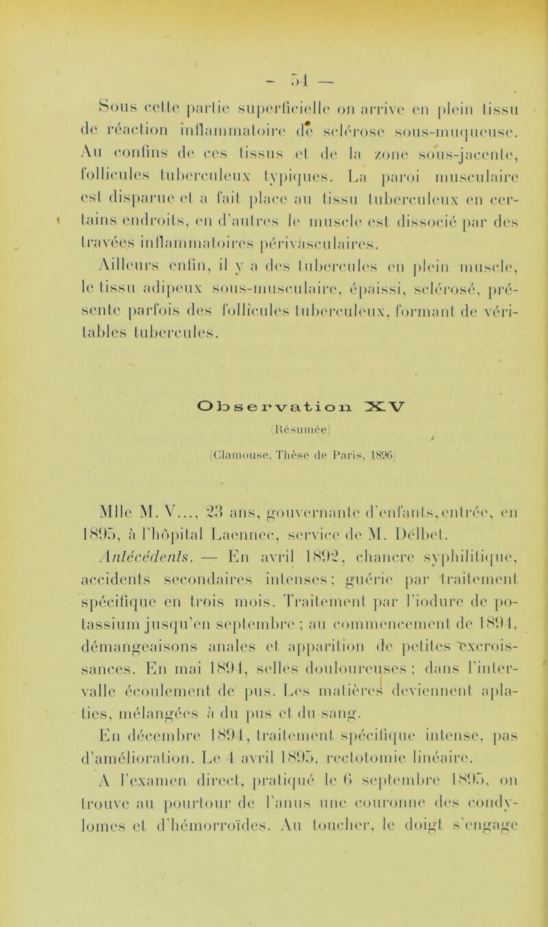 Sous celle' ])ai‘li(‘, siij)eiii(*i('ll(‘ ou ai'i'ive' eu ple'iu lissu (le la'aeliou mnamiiialoiia' de selcrosc' sous-uiu(|lu'use. Au coiilius (!(' (*es lissus ed de* la /oik' sous-jace'idc', lollieules luhereuleux lypiejtu's. I^a paroi uiusculaiia' esl disparue' e'I a fail plae-e au lissu luleere'uleux eu e*e'r- laiiis e'ueli’eeils, e'ii el’aidre's le' muscle' e'sl elisse)e‘ié par des li'avées iullammaloiia's |>e'rivase*u la ires. Aille'urs ('idiii, il y a de's I ulx're-iile's eu ple'iii muse*le', le' lissu aeli[)e'ux sous-mitse'iilaire, e''paissi, se/leu’eesé, pi'é- se'iile parlois eles rollieades Iulee're-ule'ux, rormaiil de véri- lables l libère U les. O Jd s e 1 • V a. t i O la V (Hésuiii('e: (eaain(»uso, Tliàso do Paris. IS'Ki) Mlle M. V..., ans, I^oiive'ruaule ere'iirauls,e'ulr('e', e'u 189.”), à riie^pilal Laeuuee-, se'rvie*e ele' M. Delbe'l. Anlécécleiih. — Eu avril 189*2, cliaiicre sypliililiepie', accidciils secondaires iiileiises; o-nopie j)ai‘ Iraib'ineiil spejciti(|ue eu Irois meiis. Ti’aileme'id |)ar biodure ele j)e>- lassium jusepi’e'ii se'[)lembi‘e'; au e*oiume'ue*e'me'ul ele' 1891, démangeaisons anales e'I apparilion de peliles exe-rois- sances. En mai 1891, se'lle's elonlonreuses ; élans binler- valle ée‘e)uleine'iil ele |)us. Les malie'i'e'.4 ele'viennenl apla- ties, mélangée's à élu pus el élu sang. lAi dée'e'inbre' 1 89 1, Il'aile'ine'iil spéciliepie' inlense, [)as d’amélioralie)!!. Ee' l avril 189.”), re'clolomie linéaire'. A l’examen elire'e*!, praliepié le b se'ple'inbre' 1S9.), on IrejLivc au pe)ui‘le)ur de l'amis une' coui-e)nne' ele's e-eenely- loines et eriiémeerrejïeles. .Vu leniedie'i-, le eloigl s'e'iigage