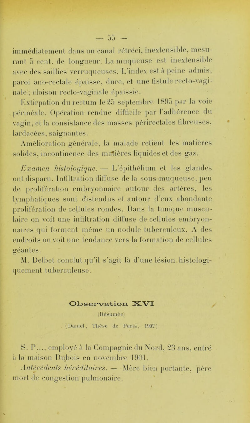 inmiôdiali'iiKMil dans un canal rclrcci, inexk‘nsil)le, incsii- ranl a c('nl. de longncnr. l^a niii(|ncnse csl incxlensihle av(‘c des saillies v(MTn(|n('iis(‘s. L’index est à |)(‘ine admis, pai'oi ano-recLale épaisse, dure, (d une lislnle reelo-vagi- nale ; (doison re(do-va^inal(‘ épaissie. Kxtirpalion du recduin le *2.) seplemhre IHk.) [)ar la voie périnéah'. Opéralion iXMidin' diflieile pai' radliéiamee du va^in, el la e()nsislanee des masses périreclales libreuses, lardaeées, sa isolantes. Amélioralion <.j;énérale, la malade retienl les malièiH's solides, ineoidinenee des imrtières li(piidesel des r.xamen lüsloloni^iiie. — L’épilln'dinm el les glandes oui dis[)ai-n. Inlillralion dilTnse de la sous-mmpiense, jhmi de proliférai ion embryonnaire anionr des aidères, les lympliali(|nes sonl (tislendns el anionr d’eux abondanle [)roliféralion de c(dlnles rondes. Dans la lnni(jne mns<‘n- laire on voil une iidillralion dilTnse de cellules eml)i*yon- naires (jni formenl ménu' un nodule lubercnleux. A des endr()ils on voit une lendance vers la formalion de cellules ^éanles. M. Delbel c()nclul (ju’il s’agit là d’une lésion hislologi- ( J UemeII t l u bei• cu 1 eiise. OJosei’va.'bioiTL ZX.VI (Hériumeo) (Djiiiiel, Tliôse do 1002) S. P..., (Miiployé à la (’.ompagnie du Nord, ans, eniré à la maison Dnjiois (mi novcmibri' PdOl. Anlcccdcnlf; hcrcdildircs. — Mère lue * moid de congestion tmlmonaii’e. n porlanle, père