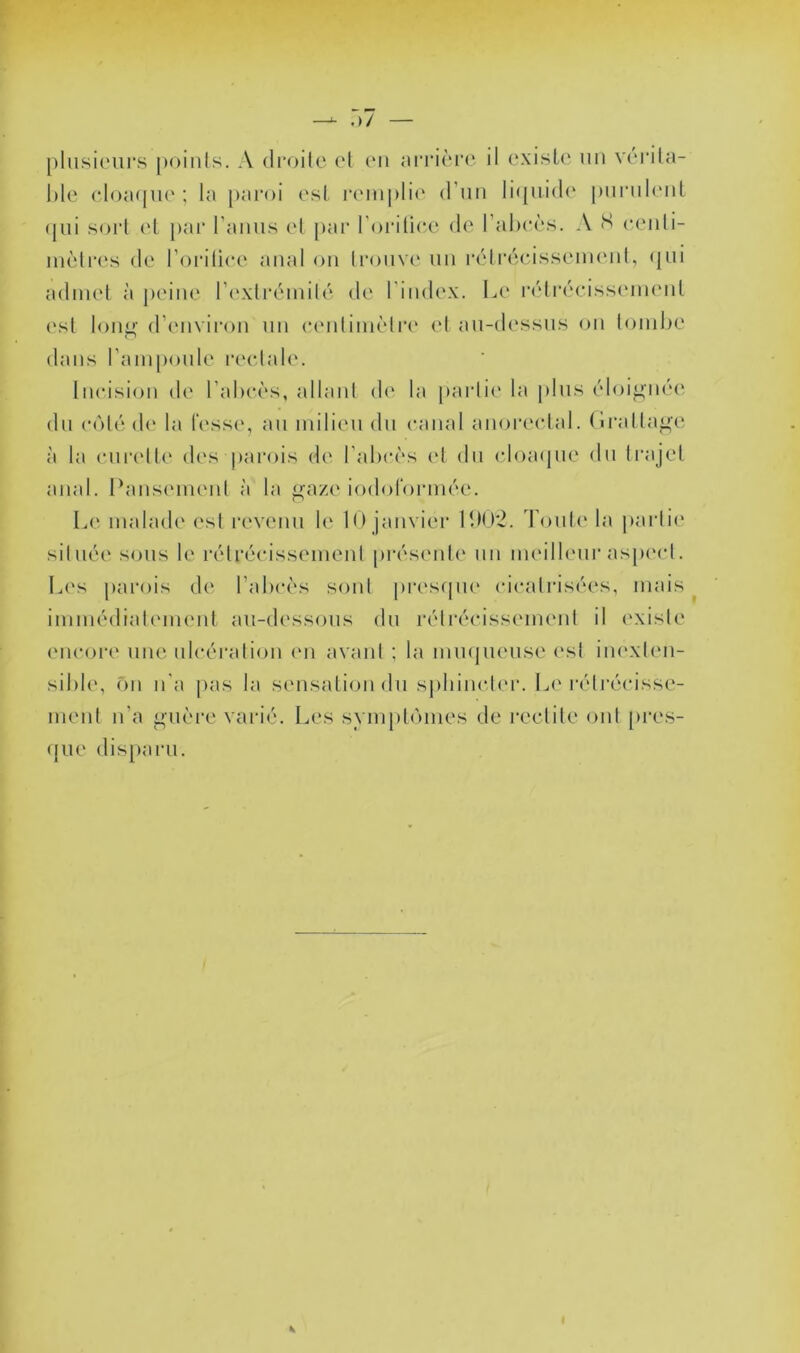 —^ .)/ [)lnsi(‘ui‘.s j)()inls. A droite (d (mi niTière il existe un vérita- ble eloacnK'; la paroi est remplie (rnii li(piid(' purulent (pii sort et par l’anns et par l'orilicA' de l’abcès. A S e(‘nli- nièlres de l’oritiee anal on lronv(‘ nn rétiaMasseimMil, (jiii admet à jieine Tiwlrémib'' de l’index. Le r(''lr(''eiss('in(mt (‘sl Ion^‘ d’environ nn eenlimèlre (d an-dessns on lombe dans l’amponle laadale. Incdsion de l’abeès, allaid de la partie la pins ('doi^n<'‘e dn (‘(')té d(‘ la fesse, an milieu dn canal anoreidal. (li’atta^e à la cniadte des parois de l’abcès et dn (doacpie dn trajet anal. Pansmnenl à la gaze iodoformée. Le malade est revenu le 10 janvier 100*2. Tonte la |»artie située sons le rétrécissement pi-ésenle nn meilleur aspcad. L('s [larois de l’abcès sont pr(\s(|ne cicatrisées, mais ^ immédiatement an-dessons dn l’étréidssmnent il (‘xisle encore une ulcération en avant ; la mmpiense (‘sl imvxten- sible, fm n'a pas la smisalion dn s|)iiincter. Lc'réti'écisse- ment n'a guère varié. Les symptcnnes de reclile ont pres- (pie disparu.