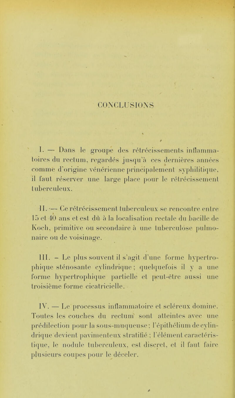 CONCl.USIONS 1. — Dans le groupe des réli’éeiss(‘menls inllamma- loii‘('s du l'eeliim, regardés jiis(|ii’à ees d('rnièi‘(*s aninu's eoniine d’origine vénérienne pi‘inei[)aleinenl syj)liilili<|n(‘, il l'ant réserver nue large place pour le i-éti-écisseinenl l ubercnleiix. II. '— Ce rélréeisseinenl Inherenlenx se reneoidi'e <'idre I lôel 10 ans et est du à la loealisalion l'eelale du l)aeill(Ml(> Koeli, [)riniilive ou secondaire à une tuberculose pulmo- naire ou de voisinage. III. - Le [)lus souvent il s’agil d’une forme liyperlro- [)hiquc sténosanlc cylindri(pi(' ; (lueltpiefois il y a une forme liypertrophicjne paidielle et [)eut-èlre aussi une ti'oisième forme cicatricielle. IV. — Le proc('ssus iidlammaloiia' el scléreux domine. d’ouO's les comdies du recliim soûl alleiules avec uik' [U'édib'clion |)our la sous-mmpi('us(' ; ré])illiélium d(‘ (*ylin- drique devieid paviimudeux slralilié ; l’élémenl caracléris- li([ue, l(‘ uodul(‘ Iulu'rculeux, (‘sl discrcL el il faut faire plusieurs coupes pour le dcceb'r.