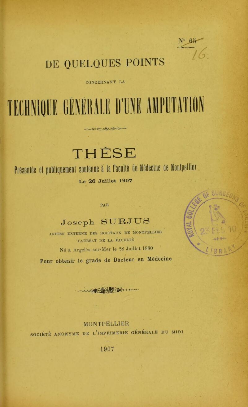 DE QUELQUES POINTS l^- CONCERNANT LA THÈSE Pi'Ésenlée et 1 souleime à la Faeullé ie Le 26 Juillet 1907 iédeciiie de PAR Joseph SXJRJTTS ancien EXTERNE EES HOPITAUX DE MONTPELLIER LAURÉAT DE LA FACULTE Né à Argelès-siir-Mer le 28 Juillet 1880 Pour obtenir le grade de Docteur en Médecine MONTPELLIER SOCIÉTÉ ANONYME DE l’iMPRIMERIE GÉNÉRAI.E DU MIDI 1907