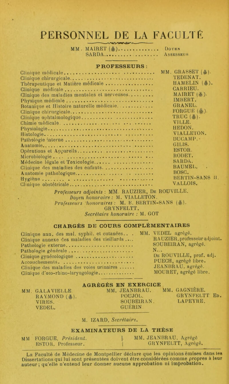 PERSONNEL DE LA FACULTE MM. MAIRET (^) Doykn SARDA Assksskuc PROFESSEURS : Gliiiiquo inédicule MM- GRASSET (^). Clinique chirurgicale TEDENAT. Thérapeutique et Matière médicale HAMELIN Clinique médicale CARRIEU. (jlinique îles maladies mentales et nerveuses MAIRET {^)- Physique médicale IMBERT. Botanique et Histoire naturelle médicale GRANEL. Clinique chirurgicale FORGUE Gliuique ophtalmologique TRUC (^). Chimie médicale VILLE. Physiologie REDON. Histologie VIALLE'lON. Pathologie ’.nterne DLICAMP.- Anatomie GILIS. Opérations et Appareils ESTOR. Microbiologie RODET. Médecine légale et Toxicologie SARDA. Clinique des maladies des enfants BAUMEL. Anatomie pathologique : BOSC. Hygiène BERTIN-SANS 11. Clinique obstétricale VALLOIS. Professeurs adjoints : MM. RAÜZIER, De ROüVILLE. Doyen honoraire: M. VIALLETON. Professeurs honoraires : M. E. BERTIN-SANS GRYNFELTT. Secrétaire honoraire : M. GOT CHARGÉS DE COURS COMPLÉMENTAIRES Clinique ann. des mal. syphil. et cutanées.. . Clinique annexe des maladies des vieillards .... Pathologie externe Pathologie générale Clinique gynécologique Accouchements Clinique des maladies des voies urinaires Clinique d'oto-rhino-laryngologie MM. VEDEL agrégé. RA UZIER, professeur adjoint. SOUBEIRAN, agrégé. N... De ROUVILLE, prof. adj. PUECH, agrégé libre. JEANBRAU, agrégé. MOURET, agrégé libre. MM. GALAVIELLE RAYMOND {%). VIRES. VEDEL. AGRÉGÉS EN EXERCICE MM. JEANBRAU. MM. GAGNIÈRE. POUJOL. GRYNFEi;rr En. SOUBEIRAN. LA PEYRE. GUÉRIN M. IZARD, Secrétaire. EXAMINATEURS DE LA THÈSE MM FORGUE, Président. j MM. JEANBRAU, Agrégé ESTOR. Professeur. | GRYNFELTT, Agrégé. La Faculté de Médecine de Montpellier déclare que les opinions émises dans les Dissertations qui lui sont présentées doivent être considérées comme propres à leur auteur; qu’elle n’entend leur donner aucune approbation ni improbation.