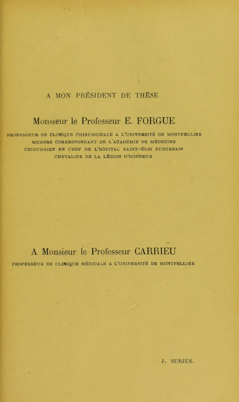 A MON PRÉSIDENT DE THÈSE Monsieur le Professeur E. FORGUE PROFESSEUR DE CLINIQUE CHIRURGICALE A L’UNIVERSITÉ DE MONTPELLIER MEMBRE CORRESPONDANT DE l’aCADÉMIE DE MÉDECINE CHIRURGIEN EN CHEF DE L'HÔPITAL SAINT-ÉLOI SUBURBAIN CHEVALIER DE LA LÉGION D’HONNEUR A Monsieur le Professeur GARRIEU PROFESSEUR DE CLINIQUE MÉDICALE A L’UNIVERSITÉ DE MONTPELLIER