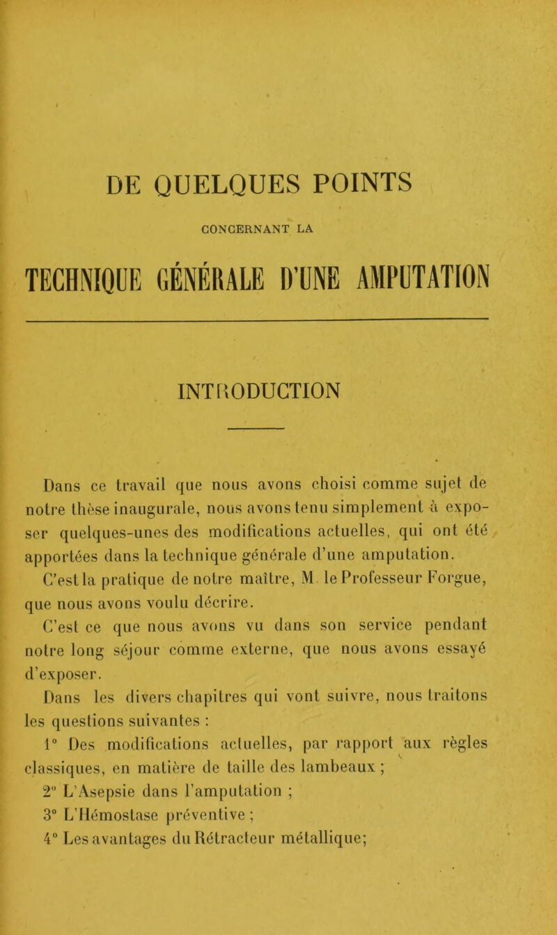 CONCERNANT LA TECHNIQUE GÉNÉRALE D’UNE AMPUTATION INTRODUCTION Dans ce travail que nous avons choisi comme sujet de notre thèse inaugurale, nous avons tenu simplement à expo- ser quelques-unes des modifications actuelles, qui ont été apportées dans la technique générale d’une amputation. C’est la pratique de notre maître, M le Professeur Forgue, que nous avons voulu décrire. C’est ce que nous avons vu dans son service pendant notre long séjour comme externe, que nous avons essayé d’exposer. Dans les divers chapitres qui vont suivre, nous traitons les questions suivantes : r Des modifications actuelles, par rapport aux règles classiques, en matière de taille des lambeaux ; T L’Asepsie dans l’amputation ; 3° L’Hémostase préventive ;