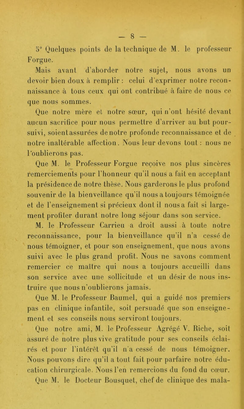 5“ Quelques points de la technique de M. le professeur Forgue. Mais avant d’aborder notre sujet, nous avons un devoir bien doux à remplir : celui d’exprimer notre recon- naissance à tous ceux qui ont contribué à faire de nous ce que nous sommes. Que notre mère et notre sœur, qui n’ont hésité devant aucun sacritice pour nous permettre d’arriver au but pour- suivi, soientassurées de notre profonde reconnaissance et de notre inaltérable affection. Nous leur devons tout : nous ne l’oublierons pas. Que M. le Professeur Forgue reçoive nos plus sincères remerciements pour l’honneur qu’il nous a fait en acceptant la présidence de notre thèse. Nous garderons le plus profond souvenir de la bienveillance qu’il nous a toujours témoignée et de l’enseignement si précieux dont il nousa fait si large- ment profiler durant notre long séjour dans son service. M. le Professeur Carrieu a droit aussi à toute notre reconnaissance, pour la bienveillance qu’il n’a cessé de nous témoigner, et pour son enseignement, que nous avons suivi avec le plus grand profit. Nous ne savons comment remercier ce maître qui nous a toujours accueilli dans son service avec une sollicitude et un désir de nous ins- truire que nous n’oublierons jamais. Que M. le Professeur Baumel, qui a guidé nos premiers pas en clinique infantile, soit persuadé que son enseigne- ment et ses conseils nous serviront toujours. Que notre ami, M. le Professeur Agrégé V. Riche, soit assuré de notre plus vive gratitude pour ses conseils éclai- rés et pour l’intérêt qu’il n’a cessé de nous témoigner. Nous pouvons dire qu’il a tout fait pour parfaire notre édu- cation chirurgicale. Nous l’en remercions du fond du cœur. Que M. le Docteur Bousquet, chef de clinique des mala- 4 4 l] I 1 i I ( \ / i « 1 i