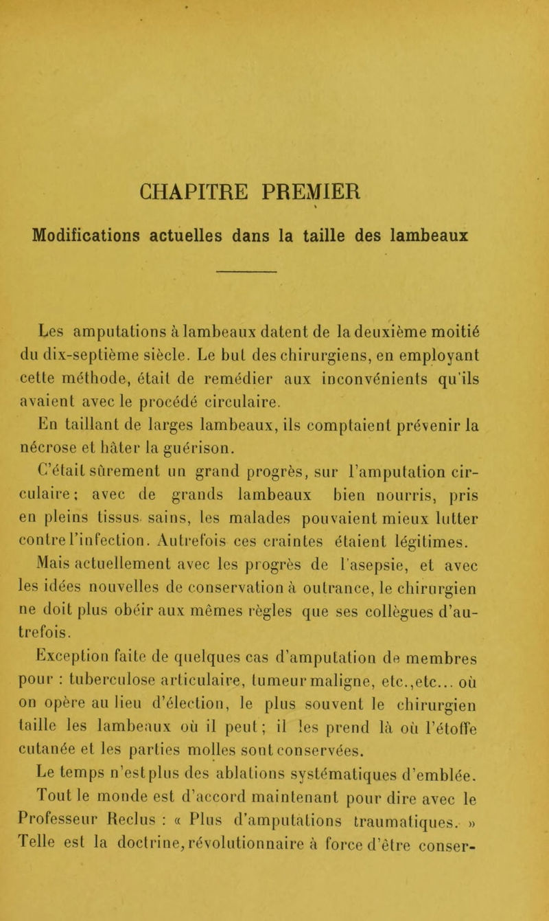 CHAPITRE PREMIER Modifications actuelles dans la taille des lambeaux r Les amputations à lambeaux datent de la deuxième moitié du dix-septième siècle. Le but des chirurgiens, en employant cette méthode, était de remédier aux inconvénients qu’ils avaient avec le procédé circulaire. En taillant de larges lambeaux, ils comptaient prévenir la nécrose et hâter la guérison. C’était sûrement un grand progrès, sur l’amputation cir- culaire ; avec de grands lambeaux bien nourris, pris en pleins tissus sains, les malades pouvaient mieux lutter contre l’infection. Autrefois ces craintes étaient légitimes. Mais actuellement avec les progrès de l’asepsie, et avec les idées nouvelles de conservation à outrance, le chirurgien ne doit plus obéir aux mêmes règles que ses collègues d’au- trefois. Exception faite de quelques cas d’amputation de membres pour : tuberculose articulaire, tumeur maligne, etc.,etc... où on opère au lieu d’élection, le plus souvent le chirurgien taille les lambeaux où il peut; il les prend là où l’étotTe cutanée et les parties molles sont conservées. Le temps n’est plus des ablations systématiques d’emblée. Tout le monde est d’accord maintenant pour dire avec le Professeur Keclus : « Plus d’amputations traumatiques. » Telle est la doctrine, révolutionnaire à force d’être conser-