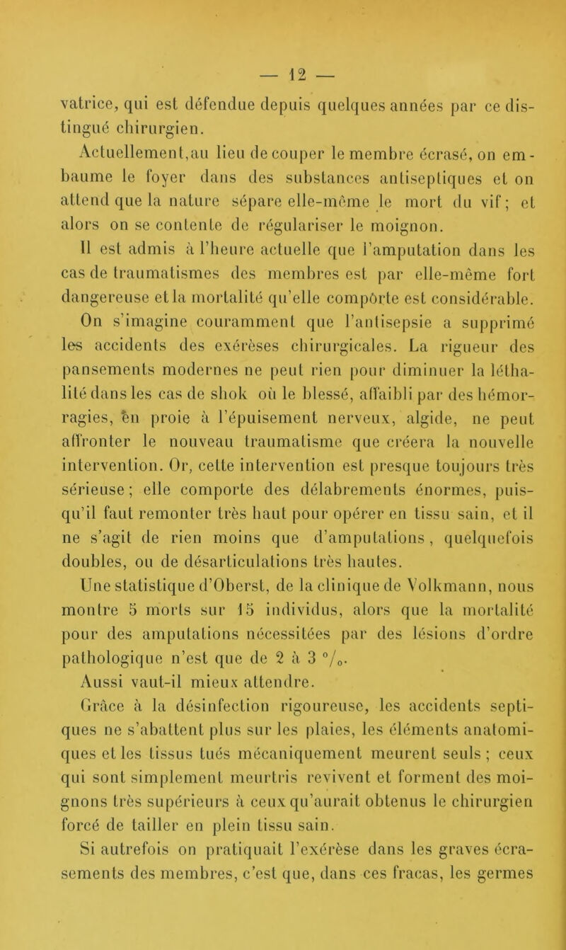 vatrice, qui est défendue depuis quelques années par ce dis- tingué chirurgien. Actuellement,au lieu découper le membre écrasé, on em- baume le foyer dans des substances anlisepliques et on attend que la nature sépare elle-même le mort du vif ; et alors on se contente de régulariser le moignon. Il est admis à Tbeure actuelle que l’amputation dans les cas de Iraumatismes des membres est par elle-même fort dangereuse et la mortalité qu’elle comporte est considérable. On s’imagine couramment que l’antisepsie a supprimé les accidents des exérèses chirurgicales. La rigueur des pansements modernes ne peut rien pour diminuer la létha- lité dans les cas de shok oi> le blessé, atfaibli par des hémor- ragies, en proie à l’épuisement nerveux, algide, ne peut atfronter le nouveau traumatisme que créera la nouvelle intervention. Or, cette intervention est presque toujours très sérieuse ; elle comporte des délabrements énormes, puis- qu’il faut remonter très haut pour opérer en tissu sain, et il ne s’agit de rien moins que d’amputations, quelquefois doubles, ou de désarticulations très hautes. Une statistique d’Oberst, de la clinique de Volkmann, nous montre 5 morts sur 15 individus, alors que la mortalité pour des amputations nécessitées par des lésions d’ordre pathologique n’est que de 2 à 3 °/o. Aussi vaut-il mieu.v attendre. Ciràce à la désinfection rigoureuse, les accidents septi- ques ne s’abattent plus sur les plaies, les éléments anatomi- ques et les tissus tués mécaniquement meurent seuls; ceux qui sont simplement meurtris revivent et forment des moi- gnons très supérieurs à ceux qu’aurait obtenus le chirurgien forcé de tailler en plein tissu sain. Si autrefois on pratiquait l’exérèse dans les graves écra- sements des membres, c’est que, dans ces fracas, les germes