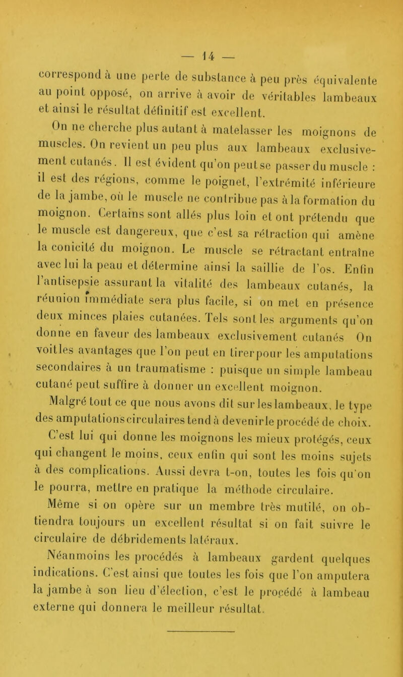 coiiespoiid d une peile de subslunce a peu près écjulvalente au point opposé, on arrive à avoir de véritables lambeaux et ainsi le résultat définitif est excellent. On necherclie plus autant à matelasser les moignons de muscles. On revient un peu plus aux lambeaux exclusive-' ment cutanés. Il est évident qu’on peut se passer du muscle : il est des régions, comme le poignet, l’extrémité inférieure de la jambe, oii le muscle ne conlribue pas àla formation du moignon. Certains sont allés plus loin et ont prétendu que le muscle est dangereux, que c’est sa rétraction qui amène la conicité du moignon. Le muscle se rétractant entraîne avec lui la peau et détermine ainsi la saillie de l’os. Enfin l’antisepsie assurant la vitalité des lambeaux cutanés, la reunion immédiate sera plus facile, si on met en présence deux minces plaies cutanées, lels sont les arguments qu’on donne en faveur des lambeaux exclusivement cutanés On voitles avantages que 1 on peut en tirerpour les amputations secondaires à un traumatisme : puisque un simple lambeau cutané peut suffire a donner un excellent moignon. JVlalgié tout ce que nous avons dit sur leslambeaux, le type des amputa tions Cl rculaires tend a deven ir le procédé de choix. C’est lui qui donne les moignons les mieux protégés, ceux qui changent le moins, ceux enfin qui sont les moins sujets à des complications. Aussi devra t-on, toutes les fois qu’on le pourra, mettre en pratique la méthode circulaire. Même si on opère sur un membre très mutilé, on ob- tiendra toujours un excellent résultat si on fait suivre le circulaire de débridements latéraux. Néanmoins les procédés à lambeaux gardent quelques indications. C’est ainsi que toutes les fois que l’on amputera la jambe à son lieu d’élection, c’est le procédé à lambeau externe qui donnera le meilleur résultat.