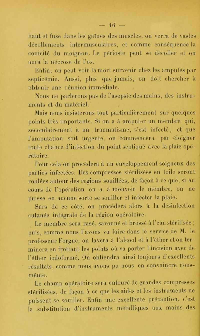 10 — htuiLel fuse dans les gaines des muscles, on verra de vastes décollements intermusculaires, et comme conséquence la conicité du moignon. Le péiâoste peut se décoller et on aura la nécrose de l’os. Enlin, on peut voir lamoid survenir chez les amputés par septicémie. Aussi, plus que jamais, on doit chercher à obtenir une réunion immédiate. Nous ne parlerons pas de l’asepsie des mains, des instru- ments et du matériel. Mais nous insisterons tout particulièrement sur quelques |)oints très importants. Si on a à amputer un membre qui, secondairement à un traumatisme, s’est infecté, et que l’amputation soit urgente, on commencera par éloigner toute chance d’infection du point septicjue avec la plaie opé- ratoire Pour cela on procédera à un enveloppement soigneux des parties infectées. Des compresses stérilisées en toile seront roulées autour des régions souillées, de façon à ce que, si au cours de l’opération on a à mouvoir le membre, on ne puisse en aucune sorte se souiller et infecter la plaie. Siirs de ce côté, on procédeiai alors à la désinfection cutanée intégrale de la région opératoire. Le membre sera rasé, savonné et brossé à l’eau stérilisée ; puis, comme nous l’avons vu taire dans le service de M. le professeur Forgue, on lavera à l’alcool et a l’éther et on ter- minera en frottant les points où va porter l’incision avec de l’éther iodoformé. On obtiendra ainsi toujours d’excellents résultats, comme nous avons pu nous en convaincre nous- même. Le champ opératoire sera entouré de grandes compresses stérilisées, de façon à ce que les aides et les instruments ne puissent se souiller. Enlin une excellente précaution, c est la substitution d’instruments métalliques aux mains des