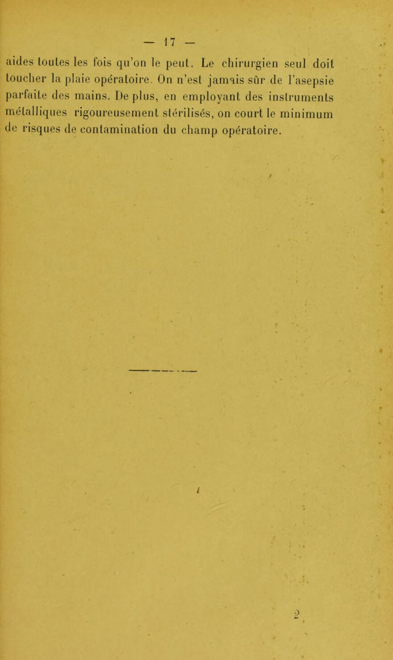 aides loules les fois qn’on le peut. Le chirurgien seul doit toucher la plaie opératoire. On n’est jamais sûr de l’asepsie parfaite des mains. De plus, en employant des inslriiments métalli(jues rigoureusement stérilisés, on court le minimum de risques de contamination du champ opératoire. i 2
