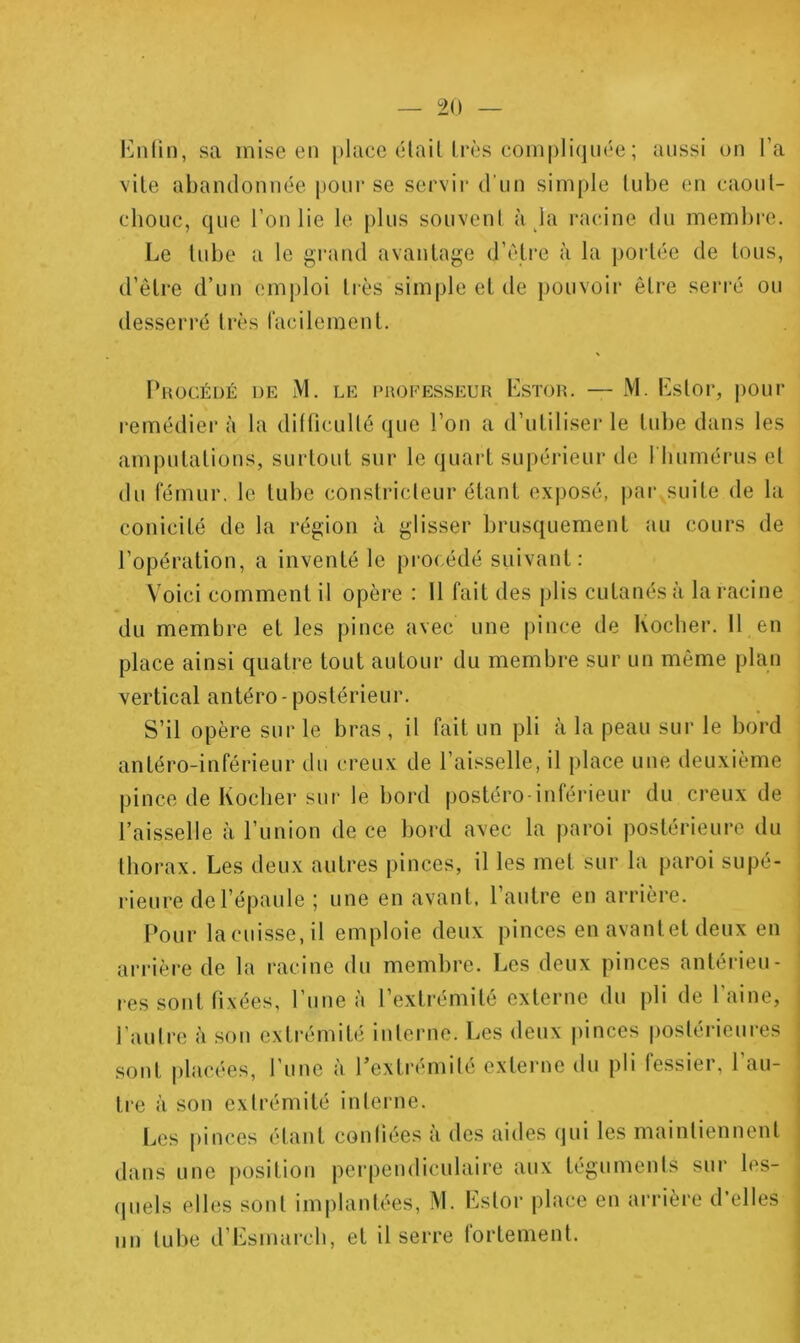 l']nlin, sa mise en place élaiUrès compliquée ; aussi ou l’a vile abaudouuée pour se servir d'iiu simple lube eu caoul- chouc, que l’ou lie le plus souveul à la racine du membi’c. Le lube a le grand avaulage d’éli'C à la porléc de lous, d’êlre d’uu emploi lies simple el de ])ouvoir êlre serré ou desserré 1res racilemeul. PuocÉuÉ DE M. LE PROFESSEUR LsTOR. — M. Lslor, j)our remédiera la diÜicullé que l’on a d’uliliserle lube dans les ampulalious, surloul sur le quarl supéiâeiir de 1 bumérus el du fémur, le lube couslricleur élaul exposé, par suile de la couicilé de la région à glisser brusquemeul au cours de l’opéralion, a iuvenlé le procédé suivaul: V oici commenl il opère : 11 fail des plis culauésà la racine du membre el les pince avec une pince de Kocber. 11 eu place ainsi quatre loul aulour du membre sur un même plan vertical autéro-poslérieur. S’il opère sur le bras , il fait un pli à la peau sur le bord antéro-inférieur du creux de l’aisselle, il place une deuxième pince de Kocber sur le bord postéro-inférieur du creux de l’aisselle à l’union de ce bord avec la paroi postérieure du thorax. Les deux autres pinces, il les met sur la paroi supé- rieure de l’épaule ; une eu avant, l’autre en arrière. Pour lacuisse,il emploie deux pinces eu avantet deux eu arrière de la racine du membre. Les deux pinces antérieu- res sont fixées, l’une à l’exlrémilé externe du pli de l’aine, l’aulre à son extrémité interne. Les deux pinces posléi'ieures sont jilacées, l’une à l’extrémilé externe du pli fessier, 1 au- tre à son cxirémilé interne. Les pinces étant confiées à des aides qui les maintiennent dans une position perpendiculaire aux téguments sur les- (piels elles sont implantées, M. Lslor place en arrière d’elles nu tube d’Lsmarcb, el il serre fortement.