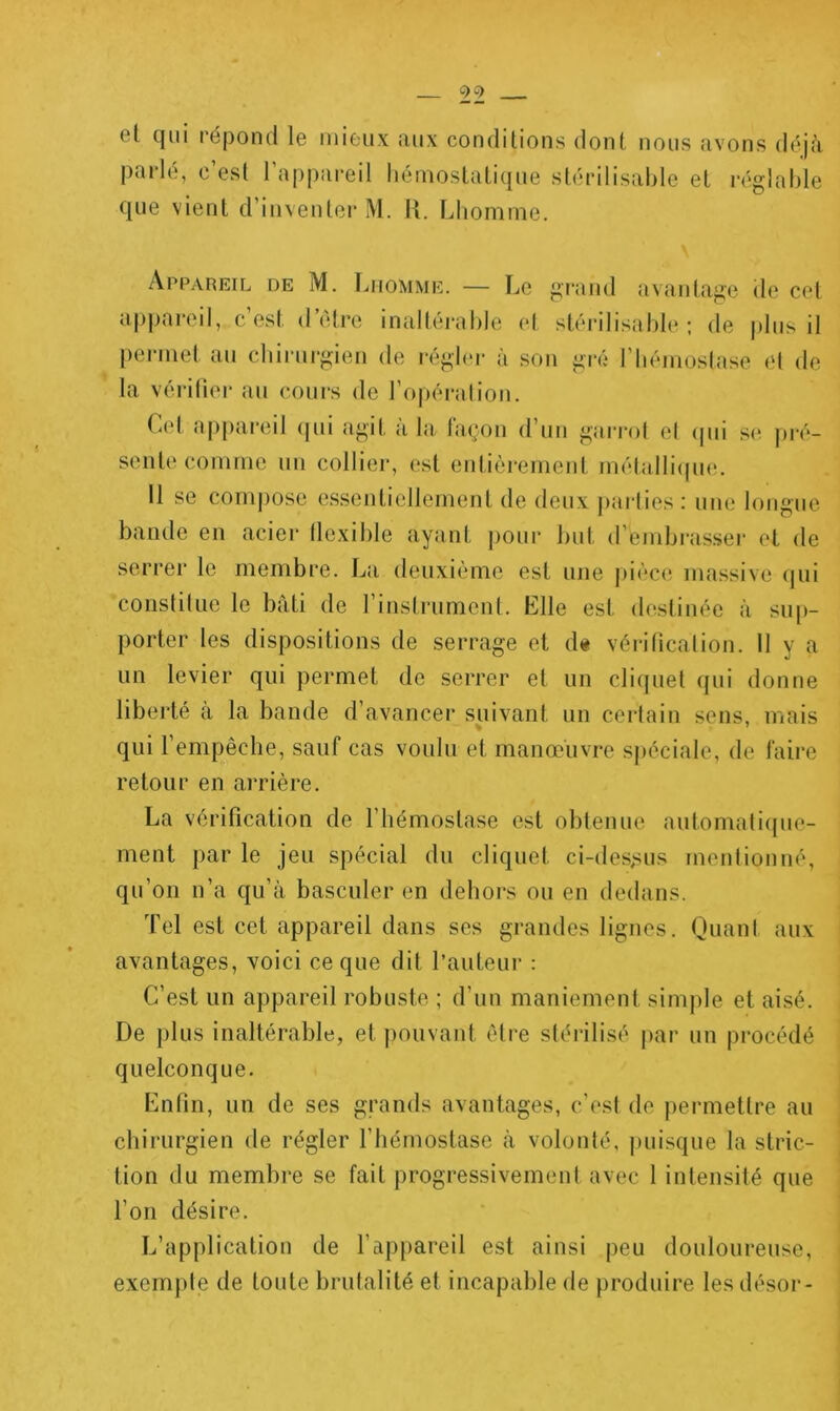 et qui l'épond le mieux aux conditions dont nous avons déjcà parlé, c’est l’appareil liémostatiqiie stérilisal)Ie et réglable que vient d’inventer M. H. Lliomnie. Appareil de M. Lhomme. — Le gi'and avantage de cet appareil, c’est d’étre inaltérable et stérilisable ; de plus il permet au cliirurgien de régb'r à son gré l’bémostase et de la véi itier au cours de l’opéi'alion. Cet appareil (jui agit à la façon d’un garrot et (jui se pré- sente comme un collier, est eidiôremeid métalli(pnL 11 se com))ose essentiellement de deux j)ai-lies : une longue bande en acier tlexible ayant pour but d’embi-asseï- et de serrer le membre. La deuxième est une pièciî massive (|iii 'constiliie le bâti de l’instrument. Elle est destinée à sup- porter les dispositions de serrage et d« vériticalion. Il y a nn levier qui permet de serrer et nn cliquet qui donne liberté à la bande d’avancer suivant un certain sens, mais qui l’empêche, sauf cas voulu et manœuvre sjiéciale, de faire retour en arrière. La vérification de l’hémostase est obtenue automaliipie- ment par le jeu spécial du cliquet ci-des,sus mentionné, qu’on n’a qu’à basculer en dehors ou en dedans. Tel est cet appareil dans ses grandes lignes. Quant aux avantages, voici ce que dit l’auteur : C’est un appareil robuste ; d’un maniement simple et aisé. De plus inaltérable, et pouvant être stérilisé par un procédé quelconque. Enfin, nn de ses grands avantages, c’est de permettre au chirurgien de régler l’hémostase à volonté, j)uisque la stric- tion du membre se fait progressivement avec 1 intensité que l’on désire. L’application de l’appareil est ainsi peu douloureuse, exemple de toute brutalité et incapable de produire les désor-