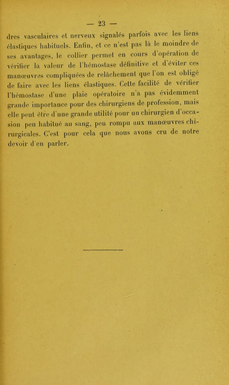 (1res vasculaires et nerveux signalés parfois avec les liens élastiques habituels. Enfin, et ce n’est pas là le moindre de ses avantages, le collier permet en cours d opération de vérilier la valeur de l’hémostase définitive et d éviter ces manœuvres compliquées de relâchement que 1 on est obligé de faire avec les liens élastiques. Cette facilité de vérifier l’hémostase d’une plaie opératoire n a pas évidemment grande importance pour des chirurgiens de profession, mais elle peut être d'une grande utilité pour un chirurgien d’occa- sion peu habitué au sang, peu rompu aux manœuvies chi- rurgicales. C’est pour cela que nous avons cru de notre devoir d en parler.