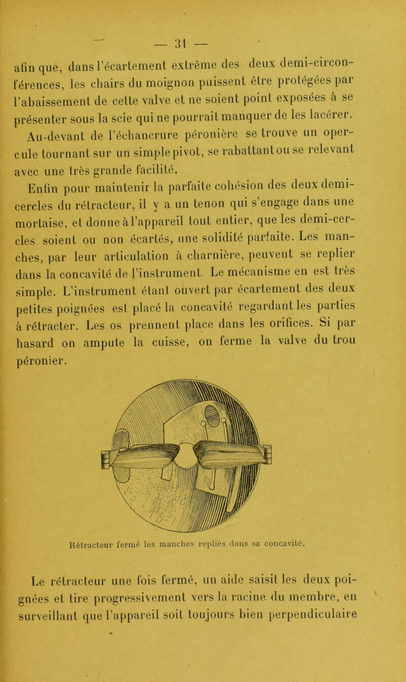 afin que, dans Fécartenient extrême des deux demi-circon- férences, les chairs du moignon puissent être protégées par l’abaissement de cette valve et ne soient point exposées à se présenter sous la scie qui ne pourrait manquer de les lacérei. Au-devant de l’échancrure péronière se trouve un oper- cule tournant sur un simple pivot, se rabattant ou se relevant avec une très grande facilité. Entin pour maintenir la parfaite cohésion des deux demi- cercles du rétracteur, il y a un tenon qui s’engage dans une mortaise, et donne àl’appareil tout entier, que les demi-cer- cles soient ou non écartés, une solidité parfaite. Les man- ches, par leur articulation à charnière, peuvent se replier dans la concavité de l’instrument. Le mécanisme en est très simple. L’instrument étant ouvert par écartement des deux petites poignées est placé la concavité regardant les parties à rétracter. Les os prennent place dans les orifices. Si par hasard on ampute la cuisse, on ferme la valve du trou péronier. Rétracteur fermé les manches repliés dans sa concavité. Le rétracteur une fois fermé, un aide saisit les deux poi- gnées et tire progressivement vers la racine du membre, en surveillant que l’appareil soit toujours bien perpendiculaire