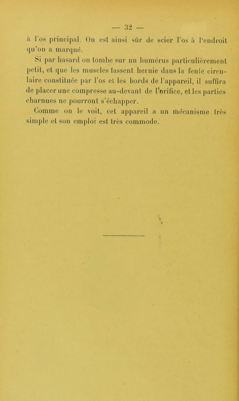 à 1 os principal. On est ainsi snr de scier l’os à l’endroiL qn’on a marqué. Si par hasard on lornbe snr nn humérus parlicnlièrement petit, et que les muscles lassent hernie dans la feule circu- laire constituée [>ar l’os et les hords de l’appareil, il sulTira de placer une compresse au-devant de l’orifice, et les parties charnues ne pourront s’échapper. Comme on le voit, cet appareil a un rhécanisme très simple et son emploi est très commode. e