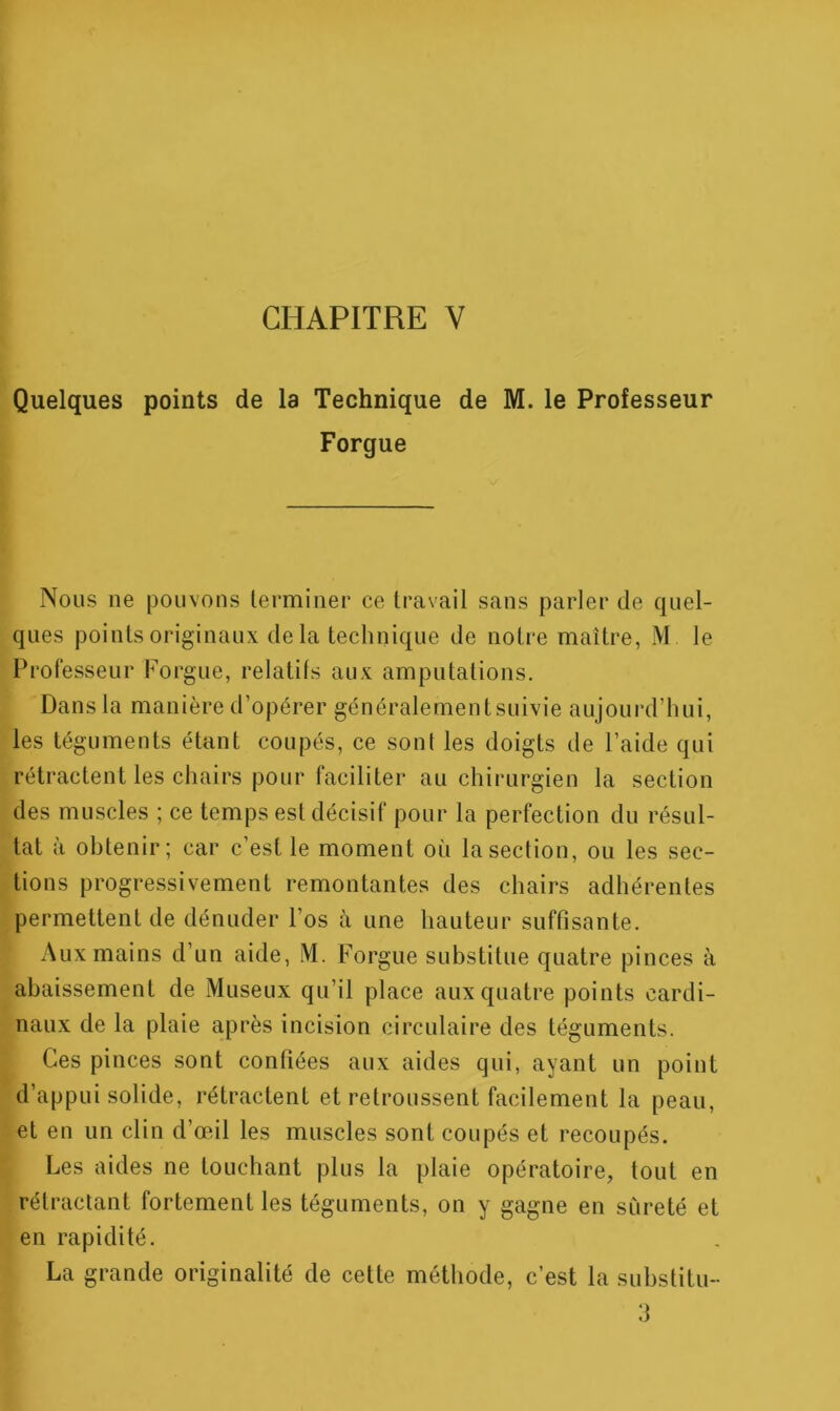 CHAPITRE V Quelques points de la Technique de M. le Professeur Forgue Nous ne pouvons terminer ce travail sans parler de quel- ques points originaux delà technique de notre maître, M le Professeur Forgue, relatifs aux amputations. Dans la manière d’opérer généralementsuivie aujourd’hui, les téguments étant coupés, ce sont les doigts de l’aide qui rétractent les chairs pour faciliter au chirurgien la section des muscles ; ce temps est décisif pour la perfection du résul- tat à obtenir; car c’est le moment où la section, ou les sec- tions progressivement remontantes des chairs adhérentes permettent de dénuder l’os à une hauteur suffisante. Aux mains d’un aide, M. Forgue substitue quatre pinces à abaissement de Miiseux qu’il place aux quatre points cardi- naux de la plaie après incision circulaire des téguments. Ces pinces sont confiées aux aides qui, ayant un point d’appui solide, rétractent et retroussent facilement la peau, et en un clin d’œil les muscles sont coupés et recoupés. Les aides ne touchant plus la plaie opératoire, tout en rétractant fortement les téguments, on y gagne en sûreté et en rapidité. La grande originalité de cette méthode, c’est la substitu- 3