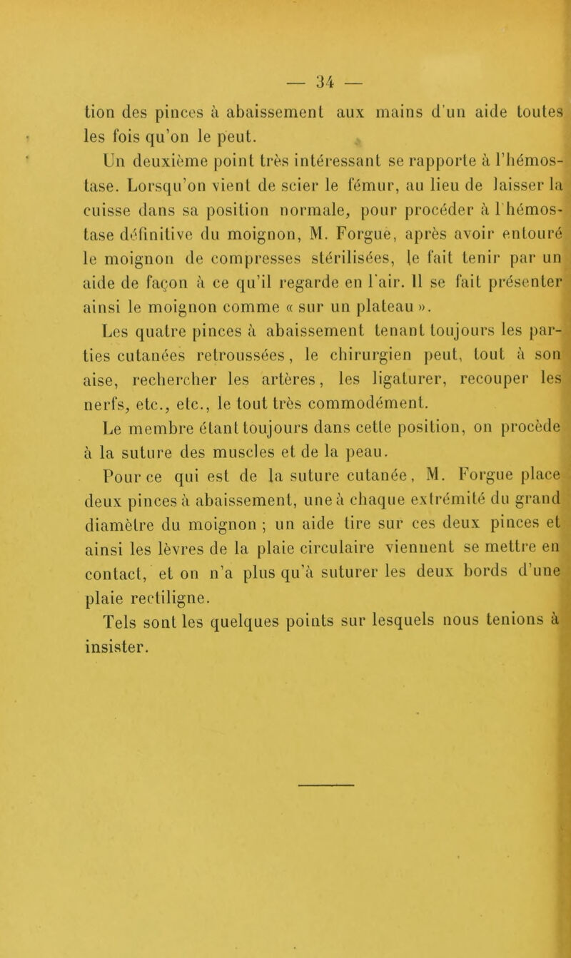 tion des pinces à abaissement aux mains d’un aide toutes les fois qu’on le peut. Un deuxième point très intéiessant se rapporte à l’hémos- tase. Lorsqu’on vient de scier le fémur, au lieu de laisser la cuisse dans sa position normale, pour procéder à I hémos- tase définitive du moignon, M. Forgue, après avoir entouré le moignon de compresses stérilisées, le fait tenir par un ; aide de façon à ce qu’il i-egarde en l'air. Il se fait présenter j ainsi le moignon comme « sur un plateau ». ! Les quatre pinces à abaissement tenant toujours les par-J lies cutanées retroussées, le chirurgien peut, tout à son’^ aise, rechercher les artères, les ligaturer, recouper les j nerfs, etc., etc., le tout très commodément. ■ Le membre étant toujours dans cette position, on procède à la suture des muscles et de la peau. ! Pour ce qui est de la suture cutanée, M. Forgue place : deux pinces à abaissement, une à chaque extrémité du grand : diamètre du moignon ; un aide tire sur ces deux pinces et - ainsi les lèvres de la plaie circulaire viennent se mettre en ^ contact, et on n’a plus qu’à suturer les deux bords d’une j plaie rectiligne. 1 Tels sont les quelques points sur lesquels nous tenions àl insister. ^ l * f