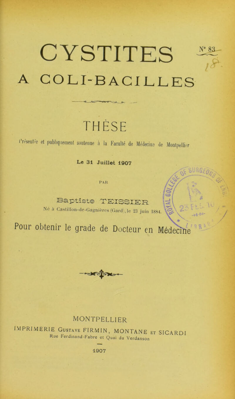 CYSTITES N° 83-— A COLI BACILLES / THÈSE l’n'-senlôe et publiquement soutenue à la Faculté de Médecine de Montpellier Le 31 Juillet 1907 PAH x . i . ^vç.. & u- • *\ i-, \T s» Baptiste TKISSIKB. \g\ Ne à Castillon-de-Gagnières (Gard), le 23 juin 1884. ‘ ^ Pour obtenir le grade de Docteur en Médecine MONTPELLIER IMPRIMERIE Gustave FIRMIN, MONTANE et SICARDI Rue Ferdinand-Fabre et Quai du Verdanson 1907