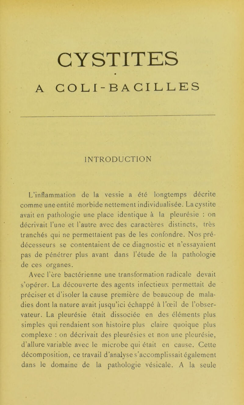 A COLI-BACILLES INTRODUCTION L’inflammation de la vessie a été longtemps décrite comme une entité morbide nettement individualisée. La cystite avait en pathologie une place identique à la pleurésie : on décrivait l’une et l'autre avec des caractères distincts, très tranchés qui ne permettaient pas de les confondre. Nos pré- décesseurs se contentaient de ce diagnostic et n’essayaient pas de pénétrer plus avant dans l’étude de la pathologie de ces organes. Avec l’ère bactérienne une transformation radicale devait s’opérer. La découverte des agents infectieux permettait de préciser et d’isoler la cause première de beaucoup de mala- dies dont la nature avait jusqu’ici échappé à l’œil de l’obser- vateur. La pleurésie était dissociée en des éléments plus simples qui rendaient son histoire plus claire quoique plus complexe : on décrivait des pleurésies et non une pleurésie, d’allure variable avec le microbe qui était en cause. Cette décomposition, ce travail d’analyse s’accomplissait également dans le domaine de la pathologie vésicale. A la seule