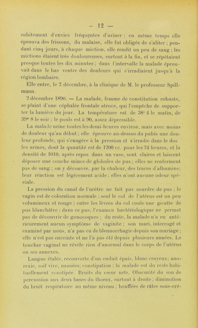 subitement d’envies fréquentes d’uriner ; en même temps elle éprouva des frissons, du malaise, elle fut obligée de s’aliter; pen- dant cinq jours, à chaque miction, elle rendit un peu de sang; les mictions étaient très douloureuses, surtout à la fin, et se répétaient presque toutes les dix minutes ; dans l'intervalle la malade éprou- vait dans le bas ventre des douleurs qui s'irradiaient jusqu'à la région lombaire. Elle entre, le 2 décembre, à la clinique de M. le professeur Spill- mann. 2décembre 1890. — La malade, femme de constitution robuste, se plaint d’une céphalée frontale atroce, qui l’empêche de suppor- ter la lumière du jour. La température est île 38° 4 le matin, de 39° 8 le soir ; le pouls est à 90, assez dépressible. La malade urine toutes lesdemi-heures environ, mais avec moins de douleur qu'au début; elle éprouve au-dessus du pubis une dou- leur profonde, «pii s’exagère à la pression et s'irradie dans le dos les urines, dont la quantité est de 1200 ce. pour les 24 heures, et la densité de 1010, après repos dans un vase, sont claires et laissent déposer une couche mince de globules de pus ; elles ne renferment pas de sang ; on y découvre, par la chaleur, des traces d'albumine; leur réaction est légèrement acide : elles n'ont aucune odeur spé- ciale. La pression du canal de l’urètre ne fait pas sourdre de pus ; le vagin est de coloration normale ;seul le col de l’utérus est un peu volumineux et rouge ; entre les lèvres du col coule une goutte de pus blanchâtre ; dans ce pus,- l'examen bactériologique ne permet pas de découvrir de gonocoques ; du reste, la malade n'a eu anté- rieurement aucun symptôme de vaginite; son mari, interrogé et examiné par nous, n’a pas eu de blennorrhagie depuis son mariage ; elle n'est pas enceinte et ne l'a pas été depuis plusieurs années. Le toucher vaginal ne révèle rien d’anormal dans le corps de l'utérus ou ses annexes. Langue étalée, recouverte d'un enduit épais, blanc crayeux; ano- rexie, soif vive, nausées; constipation ; la malade est du reste habi- tuellement constipée. Bruits du cœur nets. Obscurité du sonde percussion aux deux bases du thorax, surtout à droite; diminution du bruit respiratoire au même niveau ; bouffées de râles sous-cré-