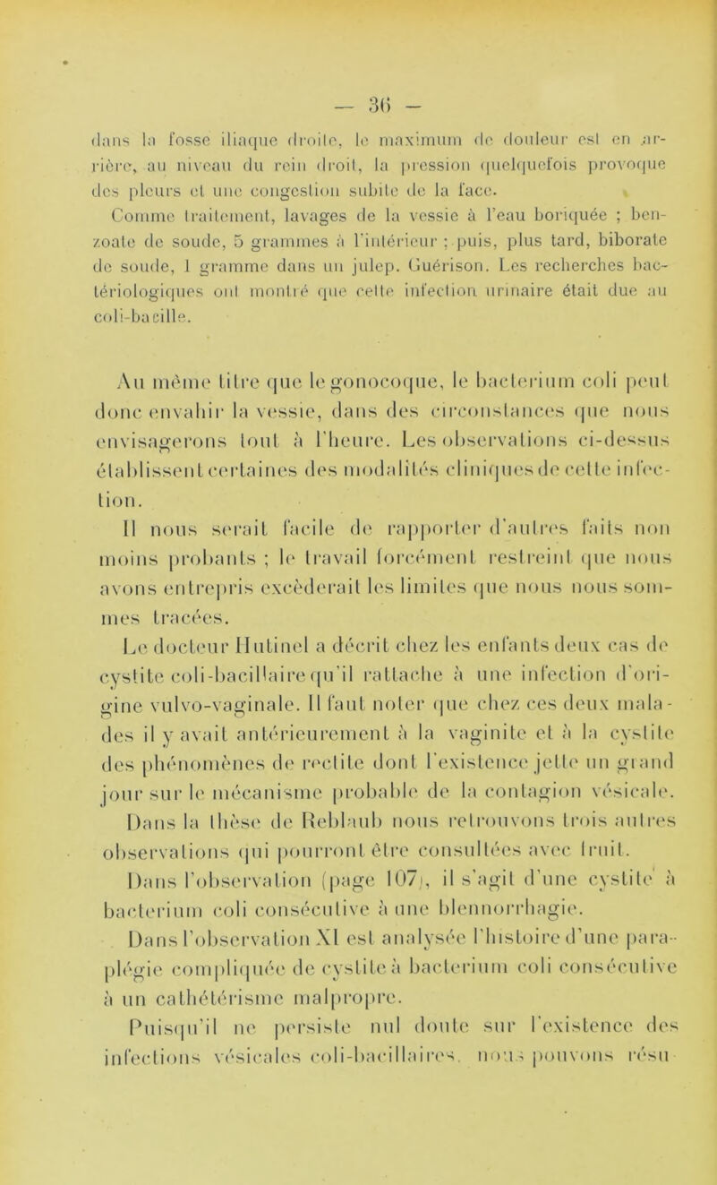 dans la fosse iliaque droite, le maximum de douleur esl en .ar- rière, au niveau du rein droit, la pression quelquefois provoque des pleurs et une congestion subite de la face. Comme traitement, lavages de la vessie à l’eau boriquée ; bcn- zoale de soude, 5 grammes à l'intérieur ; puis, plus tard, biborate de soude, 1 gramme dans un julep. Guérison. Les recherches bac- tériologiques ont montré que celte infection urinaire était due au coli-ba cille. Au même litre que le gonocoque, le bacterium coli peut donc envahir la vessie, dans des circonstances que nous envisagerons tout à l’heure. Les observations ci-dessus établissent certaines des modalités cliniques de cette infec- tion. 11 nous serait facile de rapporter d’au 1res faits non moins probants ; le travail forcément restreint que nous avons entrepris excéderait les limites que nous nous som- mes tracées. Le docteur Ilulinel a décrit chez les enfants deux cas de cystite coli-bacillairequ’il rattache à une infection d’ori- gine vulvo-vaginale. Il faut noter que chez ces deux mala- des il y avait antérieurement à la vaginite et à la cystite des phénomènes de redite dont l’existence jette un grand jour sur le mécanisme probable de la contagion vésicale. Dans la thèse de Reblaub nous retrouvons trois autres observations qui pourront être consultées avec fruit. Dans l’observation (page I07j, il s’agit d’une cystite' à bacterium coli consécutive à une blennorrhagie. Dans l’observation XI est analysée l’histoire d’une para- plégie compliquée de cystite à bacterium coli consécutive à un cathétérisme malpropre. Puisqu’il ne persiste nul doute sur l’existence des infections vésicales cob-bacillaires, nous pouvons resu