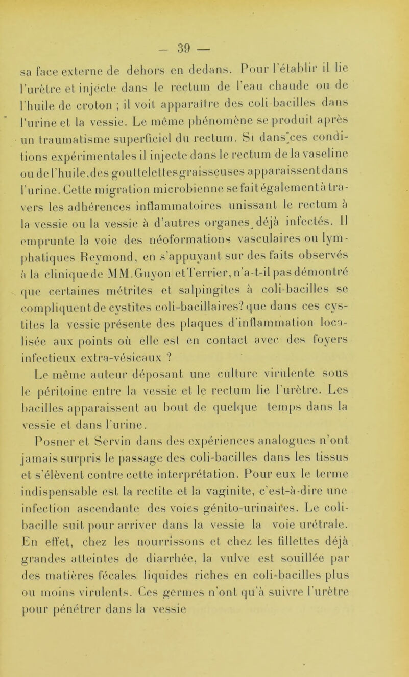 sa face externe de dehors en dedans. Pour 1 établir il lie l’urèlre et injecte dans le rectum de l'eau chaude ou de l’huile de croton ; il voit apparaître des coli bacilles dans l’urine et la vessie. Le même phénomène se produit après un traumatisme superficiel du rectum. Si dansées condi- tions expérimentales il injecte dans le rectum de la vaseline ou de l’huile,des goultelettesgraisseuses apparaissent dans l’urine. Cette migration microbienne sefaitégalementà tra- vers les adhérences inflammatoires unissant le rectum a la vessie ou la vessie à d’autres organes déjà infectés. 11 emprunte la voie des néoformations vasculaires ou lym - phatiques Reymond, en s’appuyant sur des faits observés à la cliniquede MM.Guyon cl I errier, n a-t-il pas démontre que certaines métrites et salpingites à coli bacilles se compliquent de cystites coli-bacillaires? que dans ces cys- tites la vessie présente des plaques d’inflammation loca- lisée aux points où elle esl en contact avec des loyers infectieux extra-vésicaux ? Le même auteur déposant une culture virulente sous le péritoine entre la vessie et le rectum lie 1 urètre. Les bacilles apparaissent au bout de quelque temps dans la vessie et dans l’urine. Posner et Servin dans des expériences analogues n ont jamais surpris le passage des coli-bacilles dans les tissus et s’élèvent contre cette interprétation. Pour eux le terme indispensable est la redite et la vaginite, c’est-à-dire une infection ascendante des voies génito-urinaires. Le coli- bacille suit pour arriver dans la vessie la voie urétrale. En effet, chez les nourrissons et chez les fillettes déjà grandes atteintes de diarrhée, la vulve esl souillée par des matières fécales liquides riches en coli-bacilles plus ou moins virulents. Ces germes n’ont qu’à suivre l’urètre pour pénétrer dans la vessie