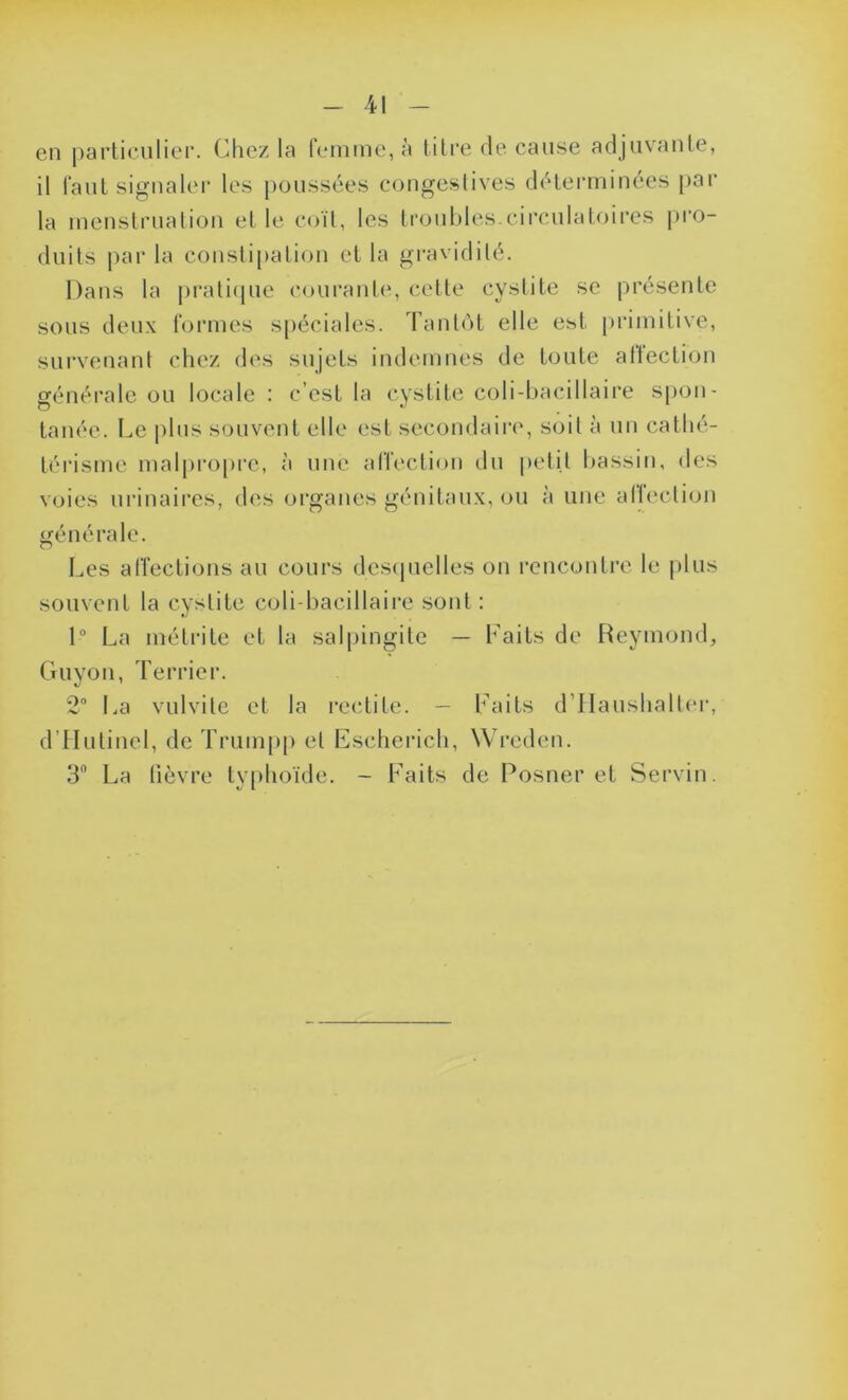 en particulier. Chez la femme, à titre de cause adjuvante, il faut signaler les poussées congestives déterminées par la menstruation et le coït, les troubles.circulatoires pro- duits par la constipation et la gravidilé. Dans la pratique courante, cette cystite se présente sous deux formes spéciales. Tantôt elle est primitive, survenant chez des sujets indemnes de toute affection générale ou locale : c’est la cystite coli-bacillaire spon- tanée. Le plus souvent elle est secondaire, soit à un cathé- térisme malpropre, à une affection du petit bassin, des voies urinaires, des organes génitaux, ou à une affection générale. Les affections au cours desquelles on rencontre le plus souvent la cystite coli-bacillaire sont : 1° La métrite et la salpingite — Faits de Reymond, Guyon, Terrier. 2° La vulvite et la redite. - Faits d’Haushalter, d’Hutinel, de Trumpp et Escherich, Wreden. 3° La fièvre typhoïde. - Faits de Posner et Servin.