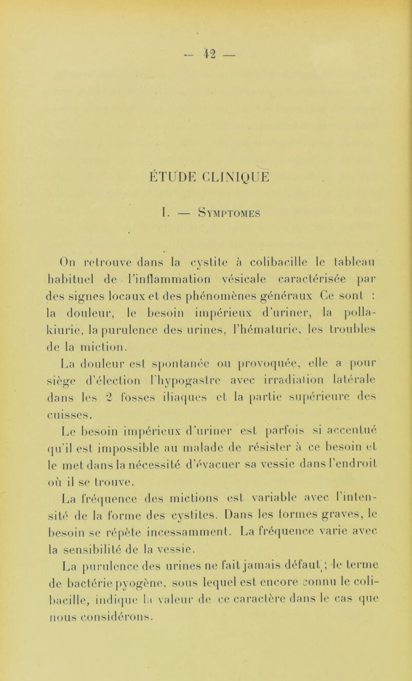 \1 — ÉTUDE CLINIQUE I. — Symptômes On retrouve dans la cystite à colibacille le tableau habituel de l'inflammation vésicale caractérisée par des signes locaux et des phénomènes généraux Ce sont : la douleur, le besoin impérieux d’uriner, la polla- kiurie, la purulence des urines, l’hématurie, les troubles de la miction. La douleur est spontanée ou provoquée, elle a pour siège d’élection lhypogaslre avec irradiation latérale dans les 2 fosses iliaques et la partie supérieure des cuisses. Le besoin impérieux d’uriner est parfois si accentué qu’il est impossible au malade de résister à ce besoin et le met dans la nécessité d’évacuer sa vessie dansl endroit où il se trouve. La fréquence des mictions est variable avec l’inten- sité de la forme des cystites. Dans les formes graves, le besoin se répète incessamment. La fréquence varie avec la sensibilité de la vessie. La purulence des urines ne fait jamais défaut; le terme de bactérie pyogène, sons lequel est encore connu le coli- bacille, indique la valeur de ce caractère dans le cas que nous considérons.