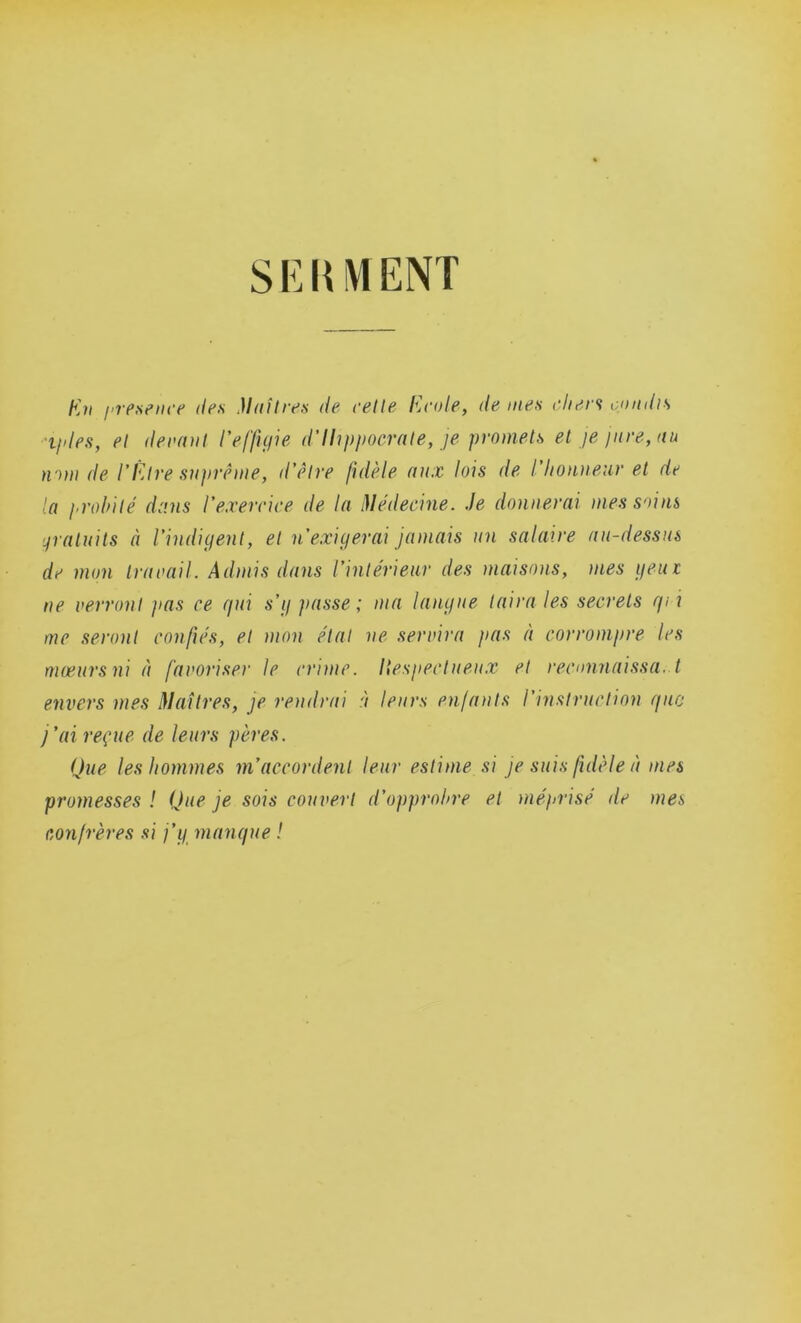 SEHMENT Kh presence des Maîtres de cette École, de mes chers candis i/des, et devant l'effigie d’Hippocrate, je promets et je jure, au nam de l'Être suprême, d’être fidèle aux lois de l'honneur et de la probité dans l’exercice de la Médecine. Je donnerai mes sains gratuits à l’indigent, et n exigerai jamais un salaire au-dessus de mon travail. Admis dans l’intérieur des maisons, mes geui ne verront pas ce gui s'g passe; ma langue taira les secrets qvi me seront confiés, et mon étal ne servira pas à corrompre les mœurs ni à favoriser le crime, liespeetueux et reconnaissa. t envers mes Maîtres, je rendrai à leurs enfants l’instruction que j'ai reçue de leurs pères. Que les hommes m’accordent leur estime si je suis fidèle à mes promesses ! Que je sois couvert d’opprobre et méprisé de mes confrères si j’g manque !