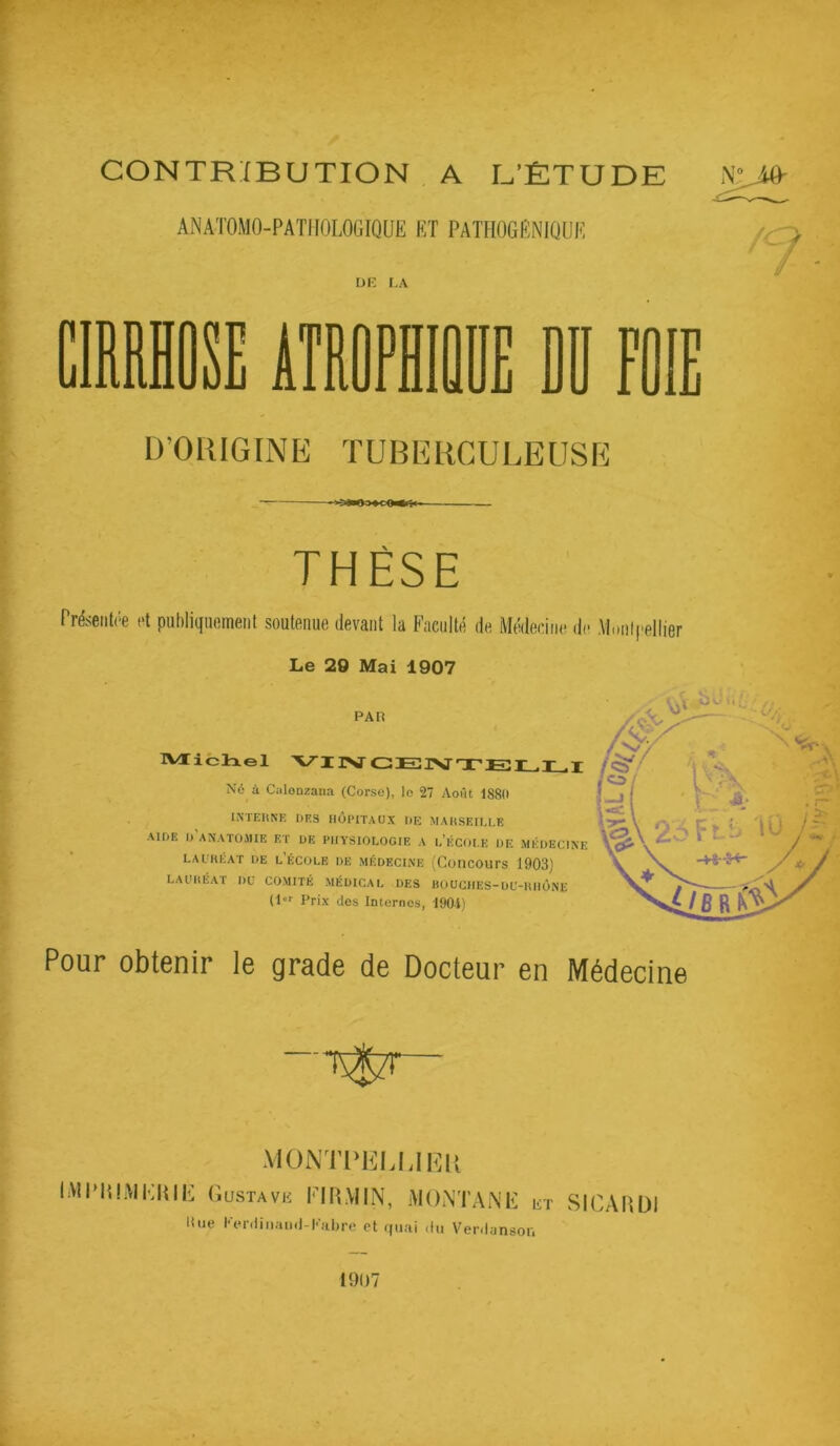 CONTRIBUTION , A U’ÊTUDE ANATOMO-PATHOLOGIQUE ET PATPIOGÊNIQÜE üi: i.A 5 D’ORIGINE TUBERCULEUSE THÈSE Présentée et publiquement soutenue devant la Faculté de Médecine de M.inl('ellier Le 20 Mai 1907 PAH IVrichel VIIV Né à Calonzana (Corse), le 27 Août 1880 INTEItNE DES HÔPITAUX DE MAHSEILLE AIDE D ANATOMIE ET UE PHYSIOLOGIE A l’ÉCOI.E DE MEDECINE LAUHÉAT DE l’ÉCOLE DE MÉDECINE (CoilCOUrS 1903) lauhéat du comité médical des bouches-du-uiiône (!''■ Prix des Internes, 1901) : U A O Pour obtenir le grade de Docteur en Médecine MONTl'KLUlîii IMPIllMElilli ('.USTAVK FIILVIIN, MONTANE bt SICAIIDI Une l•Vl•(linao(l-E)lb^e et quai du Verdanson 1907