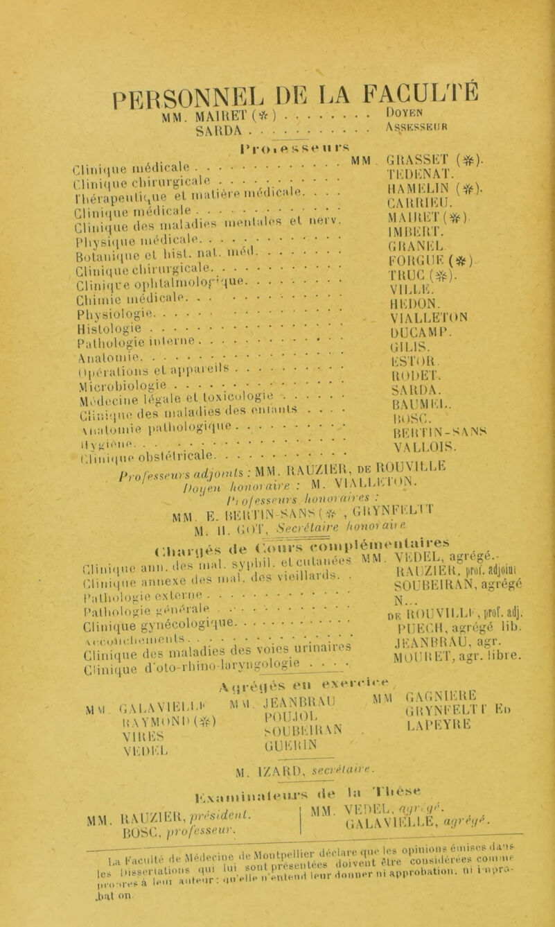 PERSONNEL DE I.A FACULTÉ MM. MA1KET(*JV) î^oyen SAUDA Assesseur ri*<)i<»sst^ Il rs Crnii<D>e CLmitiue diinirgicale ri\érapeulu,ue el matiei o mudicale. . . . Glini(iue médicale Clinique des maladies menlales et nerv. PliYsi<iue médicale Bülani(|uc cl Risl. nal. méd Clinique chiruvf^icale. Clini(jue oplilalmolopque Cliimic médicale Physiologie Histologie Pathologie Anatomie. ... ()|iéralions et ap] Microbiologie Médecine légale et toxicologie . . Clinique des maladies des enianis \natomie patiiologique llvK'ene. . . ■ • - Clinique obstétricale MM . GRASSET (#). TEDENAT. HA iM ELI N CARltlElJ. MAIRET(ff‘). IMRERT. GItANEL FOUGUE (*). TRUC Vil.LE. HEDON. VIALLETON DUCAMP. GILIS. ESroR. RODET. SA RI) A. R AU M EL. P,ose. RER'riN-S\NS VALLOIS. adjoml, : MM, Doue.n honoraire: M. VI Al.M> i rio/esanirs honoraires: mm. E. RERTIN-SANS ( , GRYNEIOJ I M. H. GO'l', Secrétaire honoraue «le <û>urs «•omplémeiilaires m m-il svnhil etcutanées M M. VEDEL, agrégé.- Clinniuc ann. des mal. ’ RAUZIER. proi. adjolUi Chmqne annexe des mal. d ... SOÜREIRAN, agrégé N... DR ROUVlLLt , [irof. adj. j>UECH, agrégé lih. JEANBRAU, agr. MOURET,agr. libre. Pathologie externe . Pathologie générale . . Clinique gynécologique \cc,(mr.tiemOnts Clini.iue dos nuilodies des voies unn.inos Clinique d'oto-rhino-laryngologie ■ ,\qié«|«‘s en exeiu U e M\l. GAL.WlEl.l.t' GRYNFEU^ HAYMi.Nl.l^d . LAPEYRE VEDIÏL 0UE1^_ M. IZARl), secrélaire. I<',x;iminî‘l<^n.rs «le L» * Lèse MM. VEDEL, n;ir,u<'- OALAVIELLE, aijréifr. MM. RAir/lER,pv.s/:<ieuL BOSC, jirofesseiir. l.a EacMllé de ^'Olecine de Montpellier 'r,c,';i7r,tr'o;i:'r‘ i;:;vr'.q‘;d‘.r.i i'-r .tréo ,o i I .bal on