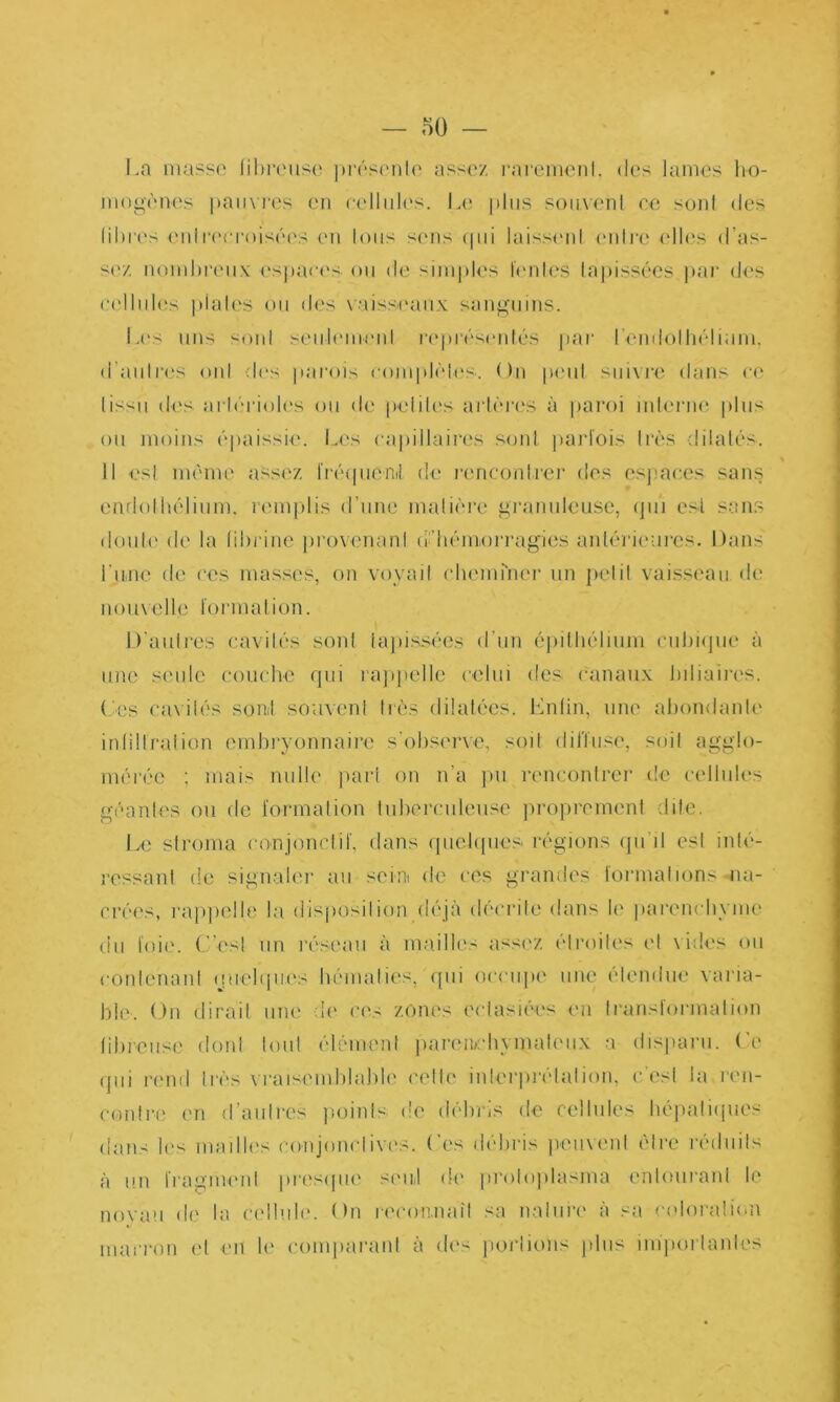 — 5ü — La massa lihi'ciisi; ])r('‘S('iila assez raremeiil. des lames ho- mogènes pauvres en cellules, la' |)liis souvent ce sont des libres ('nir('i'roisées ('u Ions sc'us (pii laisseid l'ulro elh's d’as- s('z noiidu'eux ('spaci'S ou de simples leiilc's lajiissécs ]tar d('s C('lliil('s piales ou des vaisseaux sanguins. I.('s uns soûl seiih'iiH'ul repi'éscidés |iar remioihélium, d’aiilres oïd des parois (aimplèicS'. ()n peiil siiivj’C dans ce (issu d('s arha'ioh'S ou de peiilt's arlèrcïs à pai'oi mIei'iH'. plus ou moins épaissie', la's capillaii’cs sonl jiaid'ois li'ès dilalés. Il esl meme assez Iréepienil de r(;nconlre]' des espaces sans endollu'lium. remplis d’une malièi’c granuleuse, (jii‘i e.sl sans doul(' de la lihrine j)rovenanl (!'’h(''miOrrag‘ies anlérieui'es. Dans riMie de ces masses, on voyaii (diemmer un pelil vaisseau, de nouvelle l'ormalion. D’aulres cavilcs sonl lajds-sées d’un éjiilhélium ciihiepie à une seule (a)uche qui rappelle celui des canaux hiliaii'es. ('es cavilés sont souvenl très dilatées. Enlin, une ahondanU' inlillraiion embryonnaire s'obs('rve, soit dilïuse, soit agglo- mérée ; mais nulle pari on n’a pu rencontrer de celbiU's géantes ou de l'ormalion tuberculeuse proprement dite. Le siroma conjonclil, dans (piebpies l’égions (pi’il esl inb'- ressanl de signalei' au seini de ces grandes tonnalions wia- crées, l'apjielle la disjiosilion déjà déci'ile dans le paremdiyme (iii toie. (d’esl un l'éseau à mailles assez éh'oiles c'I vides on conlenani (piebpu's bémalies, (pii occiqte une ('tendue vai'ia- ble. On dirait uiu' de ces zones ('(dasE'es en transformation libioiise doid tout élément ivarenebymali'iix a disparu, (’e qui r('nd très vraisemblable cette inlerjiréialion, c'est la ren- contre en d’aulres jujinls de débris de cellules bépatiipies dans b's madb's conjomdivc's. ('es débris jveuveni être réduits à un fragnu'ul presipie si'id dt' proloplasma entourant le noyau de la C('i!ub'. On r('con.natl sa nature à sa c<dorali(-n marron et en le comparant à des portions jdns imporlanles