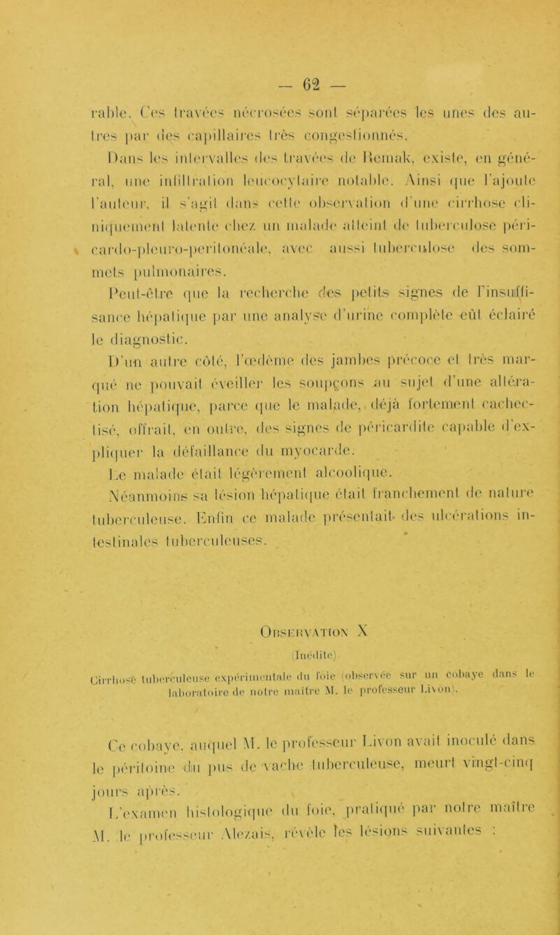 rahl€. ('(‘S li'avôes nécrosées <onl S('‘])a]“(''OS les unes (les au- tres pai‘ (les (■a))illaires très contes!ioimés. Dans U's intervalles des lravé(\s de llemak, existe, en g('‘iié- ral, une iidiltration tcMicocytaire notable. Ainsi ([ne l’ajoute raut(Mir. il s’agil dans (■ett(‘ observation (t’nne cirrbose cli- ni(|U('in('nt tat(‘nU‘ ( liez un inaladi' all(‘inl d<' lidu'rculose péi'i- car(lo-]»l(Miro-j)erilon('‘ale, avec, aussi tuberculose dos soni- luels [uilnumaires. Peut-être (jiie la i-ecbercbe des petils signes de rinsiiirii- sance h(''pali(|ne [lar une analyse d’nrinc coin])l(do eût éclaii'é le diagnostic. D'un antre côté, l’oediMne des jambes l'uvcocc et très mar- qiu' ne pouvait ('veillei- les soiip^'ons au sujet d’une altéra- tion bépaliijue, parce (jue le malade, déjà loi'lemeni cacbec- lisé, offrait, en outre, des signes de péricardite ca])able d’ex- l)li(|uer la défaillaïu'e du myocarde. Le malade était légèrement alcooli(jue. Néanmoins sa lésion bépatiipie était franebemeni de nature lubei-culeuse. Enfin ce malade présentait- des ulcérations in- testinales tuberculeuses. O nsi: n V:\Tiox X (Inédite) CiiTliosé lid)orciileuse cxpérimenUile du loio iobservéc sur un cobaye dans le lal)uratoire de notre niailre M. le professeur Livon). ('’(' cobayf'. aiupiel M. le prolc'sseur Ei\on axait inoculé dans le [x'i'iloine diu jius de'xacbe tuberculeuse, meuit xingt-ciu([ jours afirès. L’examen bislologitjiie du foie, ju'ali(|ué par notre maître