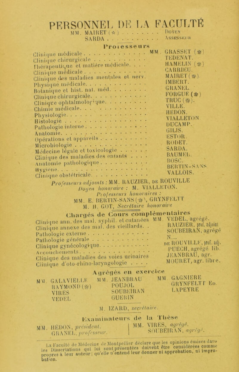 PERSONNEI. DH HA PACUr/rÉ MM. MAI U ET ( * j 1)0 YKN SAHÜA . . ■ ■ • Assktsskuk l»roiesseii rs Cliiiiiiue médicale CliniilLie chirai'gicale .•;•••• rhérapeuliCine et matière médicale. . . . Clini<iue médicale Crmi(iue (UiS maladies mentales et uerv. Physique médicale Bülani(iue et hist. nat. méd Clinique chirurgicale Cliui(jue ophtalmologique Chimie médicale Physiologie Histologie Pathologie interne Anatomie Opérations et appareils Microbiologie Médecine légale et toxicologie Clinifiue des maladies des eniants .... anatomie pathologique Hygione Clinifpie obstétricale Professew's (idjoinls : MM. UAUZlEFt, de ROUVILLE hoiiovaive : M. VIALLHIOIN. P]ofesse}irs honoraires: MM. E. BEllTIN-SANS('Ji^\ GHYNFELTT M. H. GOT, Secrétaire honoraire (Hiai'tiés de Cours coiiipléineiitaires Clinique auu.des’mal. syphil. etcutauées MM, Clinique annexe des mal. des vieillards. . coV^^AN Pathologie externe SULhHm.'ViX, a^u ^e Pathologie générale ./^nnrvii i K t,r«r mii Clinique pnfÇf «U«e- .... . • • . • • ■ ■ J' cîinhpie'de^ maladies des voies urinaires .lEANBBALl, agr. Clinique d'oto-rhino-laryngologie . . . . TEDENAT. HAMEL IN (^iV) CARRIEfJ. MAIRET(Yf^). IMBERT. GBANEL, FOUGUE(*) TUUC VILLE. HEDON. VIALLETON DUCAMP. GILIS. ESTOR. RODET. SARDA. BAUMEL. BOSC. bebtin-sans. VALLOIS. ' MÜURET, agr. libre. MM. GALA VIELLE RAYMOND(^) VIRES VE DEL A(|ré(jés en exercice MM .lEANBRAU MM GAGNIERE POU.IOL GRYNFEL1 SOUBEIRAN LAPEYRE GUERIN r.o. M. IZARI), secrélaire. Kxaininaleurs de la l'hèse MM. IIÊDON, président. GBANEL, professeur. MM. VIRES, agréç/é. SOUBEIRAN, fiijriujé. 1 ■> Kl ru lté lie Médecine de .Moutncllier déclare que les opinions éuuscs dans 1. “ uimi-allons qui ui sont présentées doivent être froprfs rieur ànte’r ; quelle n-mtend leur donner m approbation, ni impro- Dation.