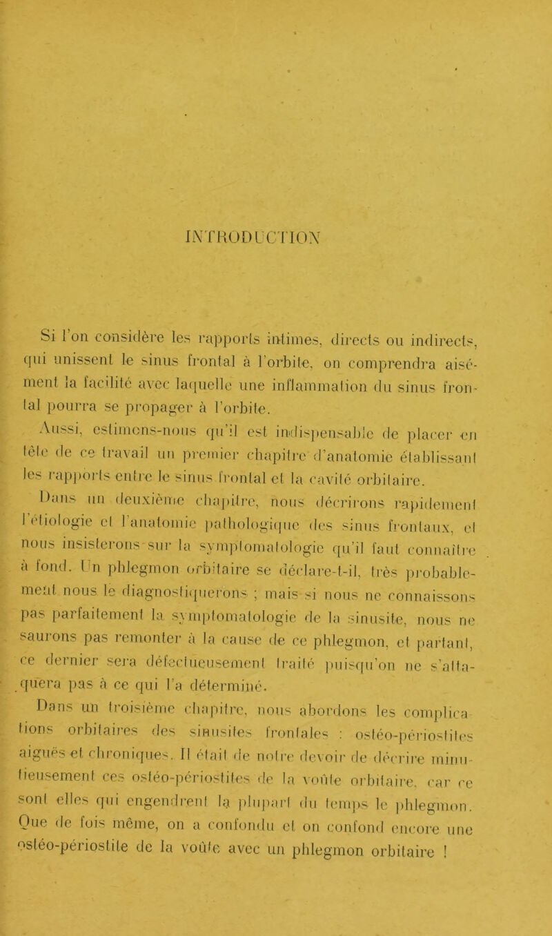 INTaODLCTIOX Si l’on considère les rapporls intimes, directs ou indirects, cpu unissent le sinus fi'ontal à l’orbite, on comprendra aisé- ment la facilité avec lacpiellc une inllammalion du sinus fron- lal pourra se propager cà l’orbite. Aussi, estimons-nous (ju il est in>dis)»ensable de placer en tôle de ce travail un premier chapitre d’anatomie élablissaid les rapj)orts enli'e le sinus l'ronlalet la cavilé oi'bilaii’c. Dans un deuxième chapitre, nous dém'i-ons ra))idemerd leliologie el 1 anatomie pathologi([ue des sinus fronlaiix, el nous insistei-ons siir la symplomalologie qu’il faut coiinailre a tond. Dn phlegmon (erbilaire se déelare-l-il, li-ès pi-ohable- me'd. nous le diagnoslifpierons ; mais si nous ne connaissons pas [lai fadement la symptomatologie de la sinusite, nous ne sauions pas lemonter a la cause de ce phlegmon, el f)artanl, ce i-lernier sei'a défeciucusement Irailé |)uisqu’on ne s’alla- quera pas à ce qui l’a déterminé. Dans un troisième chapitre, nous abordons les complica lions orbitaires des sinusites frontales ; ostéo-périostili's aiguës et rhroniqu.es. II était de notre devoir de décrire minu- tieusement ces ostéo-périostites de la voiile orbitaire, car ce sont elles qui engendrent la |)lujmrl du temps le ))hlegmon. Que de fois môme, on a coid'ondu el on confond encore une ostéo-périostile de la voiiic avec un phlegmon orbitaire !