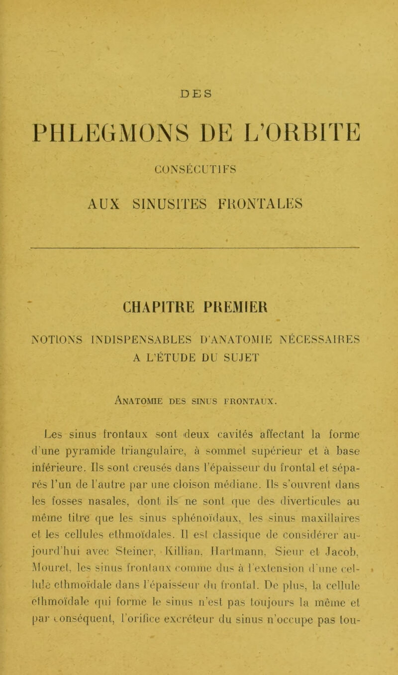 DES PHLEGMONS DE L’ORBITE CONSÉCUTIFS AUX SINUSITES FRONTALES CHAPITRE PREMIER NOTIONS INDISPENSABLES D'ANATOMIE NÉCESSAIRES A L’ÉTUDE DU SUJET Anatomie des sinus frontaux. Les sinus frontaux sont deux cavités affectant la forme d’une pyramide triangulaire, à sommet supérieur et à base inférieure. Ils sont creusés dans l’épaisseur du frontal et sépa- rés l’un de l’autre par une cloison médiane. Ils s’ouvrent dans les fosses nasales, dont ils ne sont que des diverticules au même titre que les sinus sphénoïdaux, les sinus maxiilaiies cl les cellules ethmoïdales. Il esl classique de considéi’ei’ au- jourd’hui avec Steinci’, Killian, Ilai'tmann, Sieur et Jacob, .Mouref, les sinus fronlatïx comme dus à l’exlension d'une cel- » Iule clhmo'ïdale dans l’épaisseur di[ fronlal. De plus, la cellule elhmoïdale qui forme le sinus Ji’est pas loujours la mêiiic et paj' conséquent, l’oidlice excréteur du sinus n’occupe pas tou-