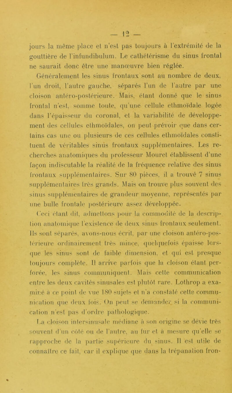 jours la même place el ii’esl pas toujours à l’extrémité de la gouttière de rinfundibulum. Le cathétérisme du sinus frontal ne saurait donc être une manœuvre bien réglée. Généj-alcment tes sinus frontaux sont au nombre de deux, l’un droit, l’autre gauche, séparés l’un de l’autre par une cloison antéro-postérieure. Mais, étant donné que le sinus frontal n’est, somme toute, ([u’uiie cellule ethmoïdale logée dans ré])aisseur fdii coronal, el la variabilité de développe- ment des cellules ellimoïdales, on peut prévoir que dans cer- tains cas une ou plusieurs de ces cellules elhmoïdales consti- tuent de véritables sinus frontaux supplémentaires. Les re- cherches analomicpies du ])rofesseur Mouret établis.sent d’une façon indiscutable la réalité de la fréquence relative des sinus fi’onlaux supplémentaires. Sur 80 pièces, il a trouvé 7 sinus supplémentaires très grands. Mais on trouve plus souvent des sinus sup}»lémeMlaii‘es de graiideiii' moyenne, représentés f»ur line bulle fi’ontale postéi'ieurc assez développée. (’eci étant dit, admellons ])our la commodité de la desciâ])- lion analomiipie l’exislence de deux sinus frontaux seulement. Ils sont sé])arés, avons-nous éci'it, pai’ une cloison antéro-pos- léi'ieure ordinairement très mince, <pielquefois épaisse loi'S- que les sinus sont de faible dimension, et qui est presque toujours romplète. Il arrive parfois que la cloison étant per- forée, les sinus communiquent. Mais cette communication entre les deux cavités sinusales est plutôt rare. Lothrop a exa- miné à ce point de vue 180 sujets cl n’a constaté cette commu- nicalion que deux fois. On lient se dcmaiulci’ si la (’ommuni- cation n’est pas d’ordre jiatliologiqne. l.a cloison inlersiiuisale médiane à son origine se dévie très souvent d’nn côté ou <le l’auli’e, au fui’ et à mesure qu’elle se rapproche de la partie supérieure du sinus. 11 est utile de connaître ce fait, car il expliipie ijue dans la trépanation fron-