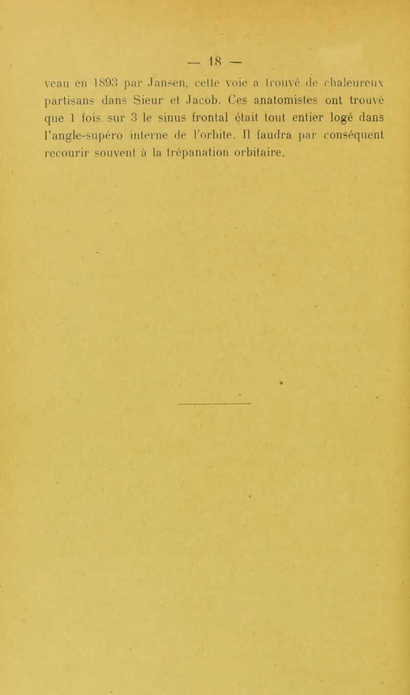 V. 1S — veau en 1893 par Jansen, celle voie a Iroiivé de chaloureiix partisans dans Sieur et Jacob. Ces anatomistes ont trouvé que 1 fois sur 3 le sinus frontal était tout entier logé dans l’angle-supéro interne de l’orbite. Il faudra par conséquent recourir souvent à la trépanation orbitaire.