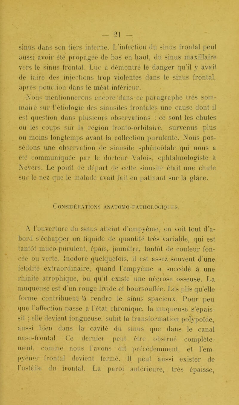 simis dans sou licrs inleiMic. L’infeclion du sinus frontal peul aussi avoir été propagée de bas' en haut, du sinus maxillaire V(;rs le sinus frontal. Luc a démontré le danger qiril y avait de faire des injections trop violentes dans le sinus frontal, après pond ion dans le méat inférieur. i\'ou- mentionnerons encore dans ce paragi‘a])tie très som- maire sur l’étiologie des sinusites frontales une cause dont il est (jiiestion dans plusieurs observations : ce sont les chutes ou les cou})s sur la région fronto-orbitaire, .survenus plus ou moins longtemj)s avant la collection pui-ulente. Nous pos- séilons ime obsenation de sinusite sphénoïdale qui nous a été communiquée par le docteur Valois, ophtalmologiste à Nevers. Le point de départ de cette sinusite était une chute sui' le nez que le malade avait fait en })atinant sur la glace. CoNsméiî.VTio.xs .x.N.VTOMo-p.vrnoi ociorus. ,\ l’ouveidure du sinus atteint d’empyèrne, on voit tout d’a- bord s'échaï)pei‘ un li(piide de quantité très variable, qui est tantôt niuco-purulent, épais, jaunâtre, tantôt de couleur fon- cée ou \ei'tc. Inodore (pielquefois, il est assez souvent d’une fétiflité extraordinaire, quand l’empyème a succédé à une rhinite atrophique, ou qu’il existe une nécrose osseuse. La muqueuse est d’un rouge livide et boursouflée. Les ])lis qu'elle foi’me coidi'ibueiU là rendre le sinus spacieux. Pour })eu ({lie 1 affection passe à l’état chronifjue, la nm({ueuse s’é])ais- sit ; elle devient fongueuse, subit la transformation polypokle, aussi bien dans la cavité du sinus que dans le canal naso-l roulai. Le dernier peut être obstrué cijiiqilèle- menl, comme nous Taxons dit ju’écédeminenl, et Tem- |»ycm-r fi’ontal devient fermé. 11 peut aussi exister de 1 ostéite du fiontal. La paroi antérieure, très épaisse,