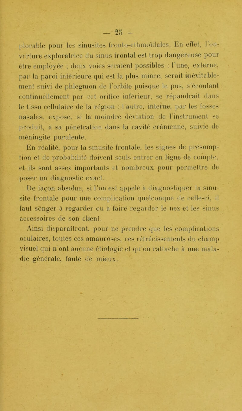 — T6 - plorable pour les siniisUes li'onlo-ellmioïdales. En effet, l’ou- verture exploratrice du sinus frontal est li’op dangereuse pour être employée ; deux voies seraient possibles ; l’une, externe, pai' la paroi inférieure qui est la plus mince, serait inévitable- ment suivi de ])hlegmon de l’orbite ])uis(pie le pus, s’écoulant continnellement j)ar cet oïdlice inféideur, se réj)andrait dans le tissu cellulaire de la région ; l'autre, interne, par les lusses nasales, ex])ose, si la moindre déviation de rinsli'ument se produit, à sa })énétration dans la cavité crânienne, suivie de méningite purulente. En 1‘éalité, pour la sinusite frontale, les signes de pi’ésomp- lion et de probabilité doivent seuls enti'cr en ligne de compte, et ils sont assez importants et no'mbi’cux pour permettre de poser un diagnostic exact. De façon absolue, si l’on est appelé à diagnosticpier la sinu- site frontale pour une complication quelcon(]ue de celle-ci, il faut songer à regarder ou à faii’c legai’der le nez et les sinus accessoires de son client. Ainsi disparaîtront, pour ne prendre que les complications oculaires, toutes ces amauroses, ces rétrécissements du champ visuel qui n’ont aucune étiologie et qu’on rattache à une mala- die générale, faute de mieux.