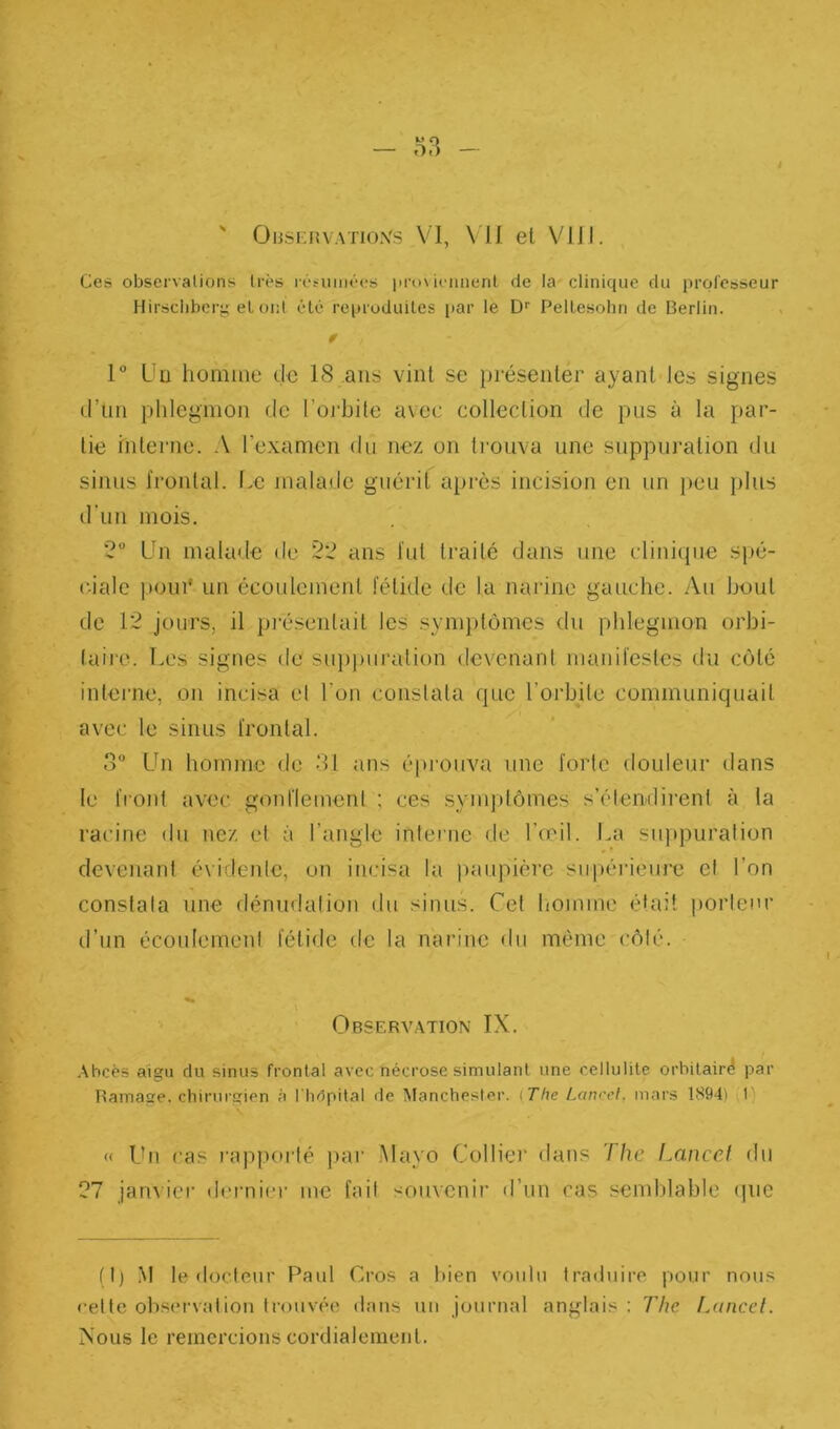 4 ' ÜiisKnvATio.vs VI, \ 11 et Vlll. Ces observations très léfiiinées |iro\icimenl de la clinique du professeur Hirsclibcry el ont été reproduiles par le D PelLesolin de Berlin. 0 1° üü homme de 18 ans vint se présenter ayant les signes d’un phlegmon de l’orbite avec collection de pus à la i»ar- tie interne. A l’cxamon du nez on trouva une suppuration du sinus frontal. Le malade guérit après incision en un peu plus d'un mois. 2 Lhi malade de 22 ans fut traité dans une clinitpie spé- ciale |)oiu‘ un écoulement fétide fie la narine gauche. Au bout de 12 jours, il piésenlait les .symptômes du phlegmon orbi- (aire. T.es signes de sup))uralion devenant manifestes du côté interne, on incisa el l’on constata que l’orbite communiquait avec le sinus frontal. o Un homme de 31 ans éprouva une forte douleur dans le front avec gonflement ; ces symptômes s’étendii’ent à la racine du nez et à l’angle interne de l’œil. La suppuration devenant évidente, on incisa la paupière supérieui’c el l’on constata une rlénudalion du sinus. Cet liomme était porteur d’un écoulement fétide de la nai'ine du même côté. Observation IX. .\bcé5 aigu du sinus frontal avec nécrose simulant une cellulite orbitair^ par Ramage. cbirurKien à l'hdpital de Manchester. {The Lancet, mars 1894) 1' « Un cas raj)|)orté par Mayo Collier dans The Lnncef du 27 janvier dernier me fait souvenir d’un cas semblable (]uc fl) ,M le •loctoiir Paul Gros a bien voulu traduire pour nous rette oliservalion trouvée dans un journal anglais ; The IauiccI. Nous le remercions cordialement.