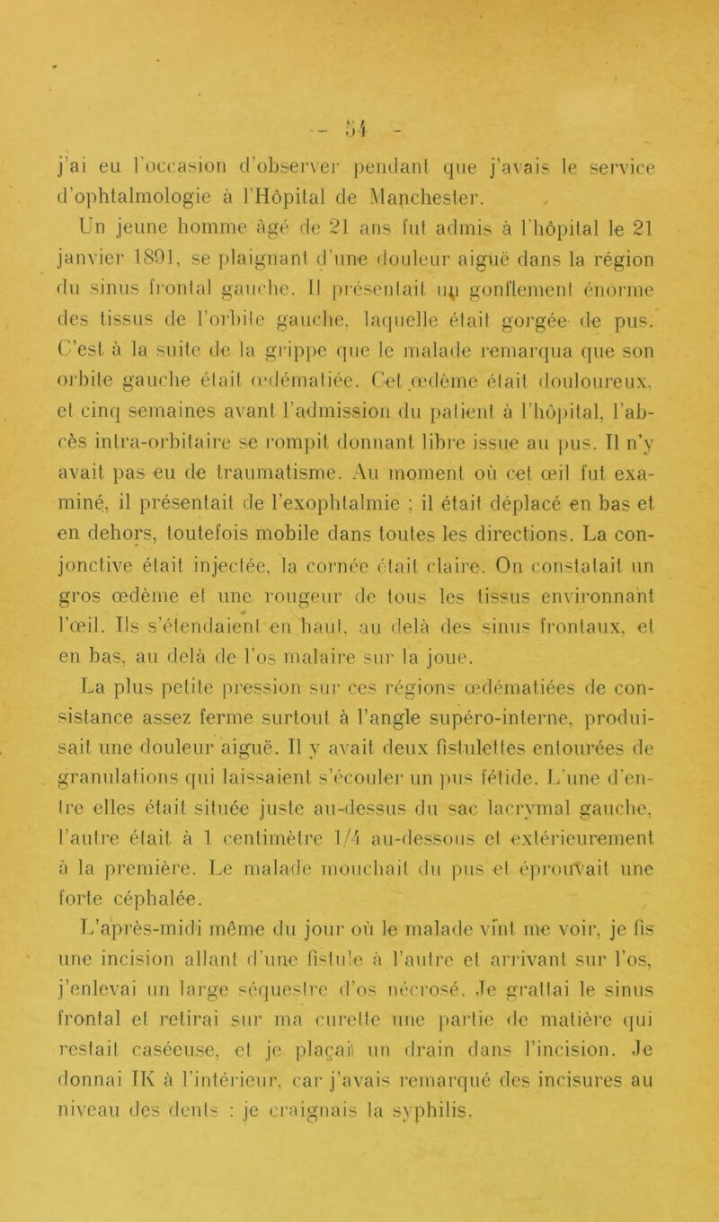 j’ai eu l’occasion d’observei’ peiulanl que j’avais le service (l’ophtalmologie à l’Hôpital de Manchester. Un jeune homme âgé de 21 ans fut admis à l'hôpital le 21 janvier 1S91, se plaignant d’une douleur aiguë dans la région du sinus fi’ontal gauche. Il |)réseidait ii;) gonflement énorme des tissus de l’orhile gauche, laquelle était gorgée- de pus. (.’’est à la suite de la gi’ippe que le malade remarqua que son oj'hite gauche était (cdématiée. Cet œdème était <louloureux, et cinq semaines avant l’admission du patient à riiô])ital, l’ab- cès intra-orbilaire se rompit donnant libre issue au pus. Il n’y avait pas eu de traumatisme. Au moment où cet œil fut exa- miné, il présentait de l’exophtalmie ; il était déplacé en bas et en dehors, toutefois mobile dans toutes les directions. La con- jonctive était injectée, la cornée était claire. On constatait un gros œdème et une rougeur de tous les tissus environnant l’œil. Ils s’étendaient en haut, au delà des sinus frontaux, et en bas, au delà de l’os malaii'e siu' la joue. La plus petite pression sur ces régions œdématiées de con- sistance assez ferme surtout à l’angle supéro-interne, produi- sait une douleur aiguë. Il y avait deux fistulettes entourées de granulations qui laissaient s’écoulei’ un pus fétide. L’une d'en- tre elles était située juste au-dessus du sac lacrymal gauche, l’autre était à 1 centimètre lA'i au-dessous et extérieurement à la première. Le malade moucbait du pus et épj’oiri'ait une forte céphalée. L’après-midi môme du jour où le malade vint me voir, je fis une incision allant d’une fistule à l’autre et aridvant .sur l’os, j’enlevai un large séquestre d’os nécrosé. Je grattai le sinus frontal et retirai sur ma curette une partie de matière (|ui restait caséeuse, et je plaçai) un drain dans l’incision. Je donnai IK à l’intéideur, car j’avais l'cmarqué des incisures au niveau des deids : je craignais la syphilis.