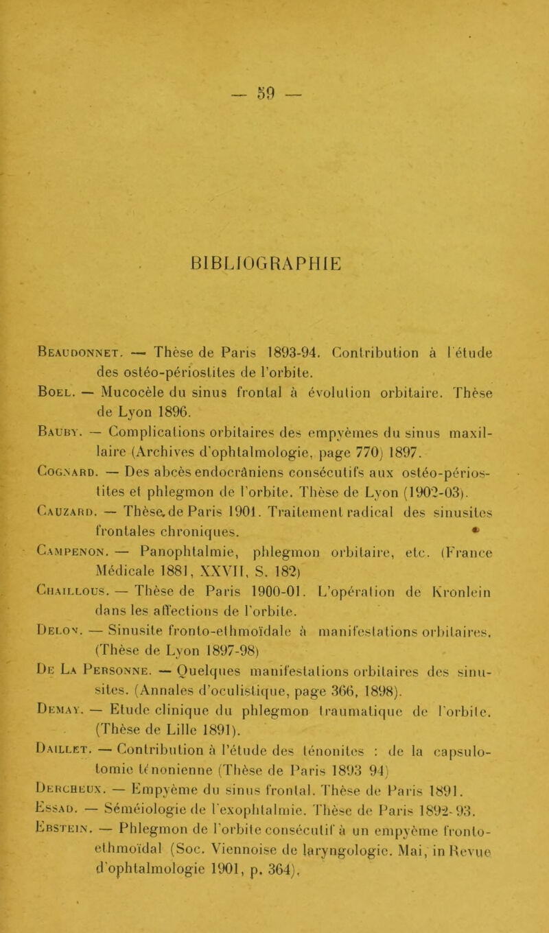 BIBLIOGRAPHIE Beaudonnet. — Thèse de Paris 1893-94. Contribution à l’étude des osléo-périoslites de l’orbite. Boel. — Mucocèle du sinus frontal à évolution orbitaire. Thèse de Lyon 1896. Baüby. — Complications orbitaires des empyèines du sinus maxil- laire (Archives d'ophtalmologie, page 770) 1897. CoG.NARD. — Des abcès endocrâniens consécutifs aux ostéo-périos- lites et phlegmon de l’orbite. Thèse de Lyon (190'2-03). Cauzari). — Thèsade Paris 1901. Traitement radical des sinusites frontales chroniques. * Campenon. — Panophtalmie, phlegmon orbitaire, etc. (France Médicale 1881, XXVH, S. 182) CiiAiLLOUs. — Thèse de Paris 1900-01. L’opération de Ki'onlein dans les alTections de l'orbite. Dei.ov. — Sinusite fronto-ethmo'idale à manifestations orbitaires. (Thèse de Lyon 1897-98) De La Personne. — Quelques manifestations orbitaires des sinu- sites. (Annales d’oculistique, page .366, 1898). Demav.— Etude clinique du phlegmon traumatique de l'orbile. (Thèse de Lille 1891). Daillet. — Contribution à l’étude des ténonites : de la capsulo- tomie t^nonienne (Thèse de Paris 1893 94) Dercheux. — Empyème du sinus frontal. 3'hèse de Paris 1891. Essad. — Séméiologie (le rexophtalmic. Thè.se de Paris 1892-93. Erstein. — Phlegmon de l’orbite consécutif à un empyème fronto- ethmo'idal (Soc. Viennoise de laryngologic. Mai, in Revue d'ophtalmologie 1901, p. 364).